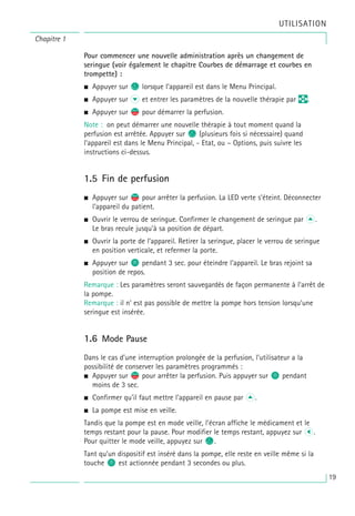 Chapitre 1
UTILISATION
Pour commencer une nouvelle administration après un changement de
seringue (voir également le chapitre Courbes de démarrage et courbes en
trompette) :
• Appuyer sur c lorsque l’appareil est dans le Menu Principal.
• Appuyer sur d et entrer les paramètres de la nouvelle thérapie par q.
• Appuyer sur s
f pour démarrer la perfusion.
Note : on peut démarrer une nouvelle thérapie à tout moment quand la
perfusion est arrêtée. Appuyer sur c (plusieurs fois si nécessaire) quand
l’appareil est dans le Menu Principal, - Etat, ou – Options, puis suivre les
instructions ci-dessus.
1.5 Fin de perfusion
• Appuyer sur s
f pour arrêter la perfusion. La LED verte s’éteint. Déconnecter
l’appareil du patient.
• Ouvrir le verrou de seringue. Confirmer le changement de seringue par u.
Le bras recule jusqu’à sa position de départ.
• Ouvrir la porte de l’appareil. Retirer la seringue, placer le verrou de seringue
en position verticale, et refermer la porte.
• Appuyer sur o pendant 3 sec. pour éteindre l’appareil. Le bras rejoint sa
position de repos.
Remarque : Les paramètres seront sauvegardés de façon permanente à l’arrêt de
la pompe.
Remarque : il n' est pas possible de mettre la pompe hors tension lorsqu’une
seringue est insérée.
1.6 Mode Pause
Dans le cas d’une interruption prolongée de la perfusion, l’utilisateur a la
possibilité de conserver les paramètres programmés :
• Appuyer sur s
f pour arrêter la perfusion. Puis appuyer sur o pendant
moins de 3 sec.
• Confirmer qu’il faut mettre l’appareil en pause par u.
• La pompe est mise en veille.
Tandis que la pompe est en mode veille, l’écran affiche le médicament et le
temps restant pour la pause. Pour modifier le temps restant, appuyez sur L.
Pour quitter le mode veille, appuyez sur C.
Tant qu’un dispositif est inséré dans la pompe, elle reste en veille même si la
touche O est actionnée pendant 3 secondes ou plus.
19
 