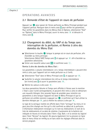Chapitre 2
OPERATIONS AVANCEES
OPERATIONS AVANCEES
2.1 Demande d’état de l’appareil en cours de perfusion
Appuyer sur c pour passer de l’écran perfusion au Menu Principal pendant que
l’appareil perfuse. Naviguer dans le menu avec t pour vérifier les paramètres.
Pour vérifier les paramètres dans les Menus Etat et Options, sélectionner “Etat”
ou “Options” dans le Menu Principal, ouvrir le menu avec l et dérouler le
menu avec t.
2.2 Changement du débit, du VAP et du Temps sans
interruption de la perfusion, et Remise à zéro des
données du Menu Etat
• Sélectionner la touche c lorsque la pompe est en cours de perfusion, afin
d’accéder au menu principal.
Sélectionner Débit/ VAP/ Temps avec t et appuyer sur l afin d’accéder au
paramètre sélectionné.
• Entrer une nouvelle valeur avec q et confirmer avec k.
Remise à zéro des données du Menu Etat :
Les paramètres « volume intermédiaire » et « temps intermédiaire » peuvent être
remis à zéro, que l’appareil soit en mode perfusion ou à l’arrêt.
• Sélectionner “Etat” dans le Menu Principal avec t, et appuyer sur l.
• Surbriller le volume intermédiaire (en ml) ou le temps intermédiaire
(en h:min) avec t et ouvrir le paramètre avec l.
• Mettre les valeurs à zéro avec u.
Les deux paramètres Volume et Temps sont affichés à l’écran avec la mention
« Total » avec l’unité correspondante, et peuvent être remis à zéro en démarrant
une nouvelle thérapie. Une seconde façon de procéder pour remettre ces
paramètres à zéro lorsque l’appareil est dans le Menu Principal et que la
perfusion est arrêtée consiste à appuyer sur c, à confirmer qu’il faut utiliser la
dernière thérapie par u, puis à mettre les valeurs à zéro par u.
Le type de la seringue insérée est affiché dans l’item “seringue” du menu et ne
peut plus être changé une fois qu’il a été confirmé au début de la perfusion.
L’information médicament renseigne sur le nom du médicament, le nom de la
liste de médicaments et sa date de création. L’autonomie de la batterie est
indiquée en heures et minutes dans l’item « Cap. Batt. » et la version du logiciel
dans l’item “Version” du logiciel. On pourra également lire la pression en ligne
dans le menu d'état en mmHg ou en bars selon les réglages effectués dans le
service program.
20
 