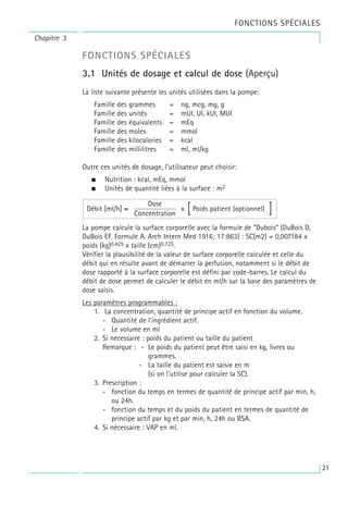 FONCTIONS SPÉCIALES
FONCTIONS SPÉCIALES
3.1 Unités de dosage et calcul de dose (Aperçu)
La liste suivante présente les unités utilisées dans la pompe:
Famille des grammes = ng, mcg, mg, g
Famille des unités = mUI, UI, kUI, MUI
Famille des équivalents = mEq
Famille des moles = mmol
Famille des kilocalories = kcal
Famille des millilitres = ml, ml/kg
Outre ces unités de dosage, l’utilisateur peut choisir:
• Nutrition : kcal, mEq, mmol
• Unités de quantité liées à la surface : m2
La pompe calcule la surface corporelle avec la formule de “Dubois” (DuBois D,
DuBois EF. Formule A. Arch Intern Med 1916; 17:863) : SC(m2) = 0,007184 x
poids (kg)0.425 x taille (cm)0.725.
Vérifier la plausibilité de la valeur de surface corporelle calculée et celle du
débit qui en résulte avant de démarrer la perfusion, notamment si le débit de
dose rapporté à la surface corporelle est défini par code-barres. Le calcul du
débit de dose permet de calculer le débit en ml/h sur la base des paramètres de
dose saisis.
Les paramètres programmables :
1. La concentration, quantité de principe actif en fonction du volume.
- Quantité de l’ingrédient actif.
- Le volume en ml
2. Si nécessaire : poids du patient ou taille du patient
Remarque : - Le poids du patient peut être saisi en kg, livres ou
grammes.
- La taille du patient est saisie en m
(si on l’utilise pour calculer la SC).
3. Prescription :
- fonction du temps en termes de quantité de principe actif par min, h,
ou 24h.
- fonction du temps et du poids du patient en termes de quantité de
principe actif par kg et par min, h, 24h ou BSA.
4. Si nécessaire : VAP en ml.
x Poids patient (optionnel)
Dose
Concentration
Débit [ml/h] = [ ]
Chapitre 3
21
 
