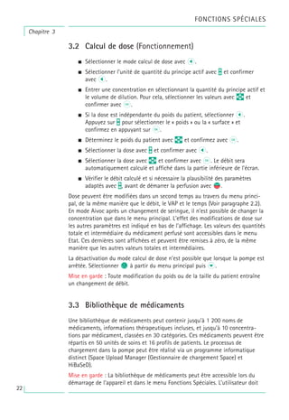 Chapitre 3
FONCTIONS SPÉCIALES
3.2 Calcul de dose (Fonctionnement)
a Sélectionner le mode calcul de dose avec l.
a Sélectionner l’unité de quantité du principe actif avec T et confirmer
avec l.
a Entrer une concentration en sélectionnant la quantité du principe actif et
le volume de dilution. Pour cela, sélectionner les valeurs avec q et
confirmer avec k.
a Si la dose est indépendante du poids du patient, sélectionner l.
Appuyez sur t pour sélectionner le « poids » ou la « surface » et
confirmez en appuyant sur k.
a Déterminez le poids du patient avec q et confirmez avec k.
a Sélectionner la dose avec t et confirmer avec l.
a Sélectionner la dose avec q et confirmer avec k. Le débit sera
automatiquement calculé et affiché dans la partie inférieure de l’écran.
a Vérifier le débit calculé et si nécessaire la plausibilité des paramètres
adaptés avec t, avant de démarrer la perfusion avec s
f.
Dose peuvent être modifiées dans un second temps au travers du menu princi-
pal, de la même manière que le débit, le VAP et le temps (Voir paragraphe 2.2).
En mode Aivoc après un changement de seringue, il n’est possible de changer la
concentration que dans le menu principal. L'effet des modifications de dose sur
les autres paramètres est indiqué en bas de l'affichage. Les valeurs des quantités
totale et intermédiaire du médicament perfusé sont accessibles dans le menu
Etat. Ces dernières sont affichées et peuvent être remises à zéro, de la même
manière que les autres valeurs totales et intermédiaires.
La désactivation du mode calcul de dose n’est possible que lorsque la pompe est
arrêtée. Sélectionner c à partir du menu principal puis d.
Mise en garde : Toute modification du poids ou de la taille du patient entraîne
un changement de débit.
3.3 Bibliothèque de médicaments
Une bibliothèque de médicaments peut contenir jusqu’à 1 200 noms de
médicaments, informations thérapeutiques incluses, et jusqu’à 10 concentra-
tions par médicament, classées en 30 catégories. Ces médicaments peuvent être
répartis en 50 unités de soins et 16 profils de patients. Le processus de
chargement dans la pompe peut être réalisé via un programme informatique
distinct (Space Upload Manager (Gestionnaire de chargement Space) et
HiBaSeD).
Mise en garde : La bibliothèque de médicaments peut être accessible lors du
démarrage de l’appareil et dans le menu Fonctions Spéciales. L’utilisateur doit
22
 