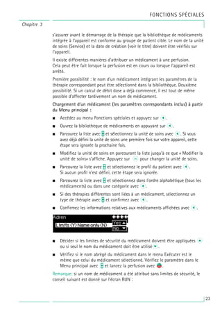 Chapitre 3
FONCTIONS SPÉCIALES
s’assurer avant le démarrage de la thérapie que la bibliothèque de médicaments
intégrée à l’appareil est conforme au groupe de patient cible. Le nom de la unité
de soins (Service) et la date de création (voir le titre) doivent être vérifiés sur
l’appareil.
Il existe différentes manières d’attribuer un médicament à une perfusion.
Cela peut être fait lorsque la perfusion est en cours ou lorsque l’appareil est
arrêté.
Première possibilité : le nom d’un médicament intégrant les paramètres de la
thérapie correspondant peut être sélectionné dans la bibliothèque. Deuxième
possibilité. Si un calcul de débit dose a déjà commencé, il est tout de même
possible d’affecter tardivement un nom de médicament.
Chargement d’un médicament (les paramètres correspondants inclus) à partir
du Menu principal :
• Accédez au menu Fonctions spéciales et appuyez sur l.
• Ouvrez la bibliothèque de médicaments en appuyant sur l.
• Parcourez la liste avec t et sélectionnez la unité de soins avec l. Si vous
avez déjà défini la unité de soins une première fois sur votre appareil, cette
étape sera ignorée la prochaine fois.
• Modifiez la unité de soins en parcourant la liste jusqu’à ce que « Modifier la
unité de soins» s’affiche. Appuyez sur k pour changer la unité de soins.
• Parcourez la liste avec t et sélectionnez le profil du patient avec l.
Si aucun profil n’est défini, cette étape sera ignorée.
• Parcourez la liste avec t et sélectionnez dans l’ordre alphabétique (tous les
médicaments) ou dans une catégorie avec l.
• Si des thérapies différentes sont liées à un médicament, sélectionnez un
type de thérapie avec t et confirmez avec l.
• Confirmez les informations relatives aux médicaments affichées avec l.
• Décider si les limites de sécurité du médicament doivent être appliquées u
ou si seul le nom du médicament doit être utiliséd.
• Vérifiez si le nom abrégé du médicament dans le menu Exécuter est le
même que celui du médicament sélectionné. Vérifiez le paramètre dans le
Menu principal avec t et lancez la perfusion avec s
f.
Remarque: si un nom de médicament a été attribué sans limites de sécurité, le
conseil suivant est donné sur l’écran RUN :
23
 