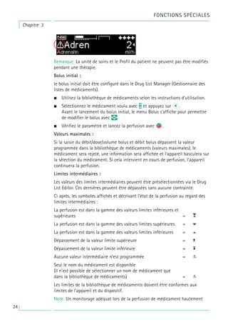 Chapitre 3
FONCTIONS SPÉCIALES
Remarque: La unité de soins et le Profil du patient ne peuvent pas être modifiés
pendant une thérapie.
Bolus initial :
le bolus initial doit être configuré dans le Drug List Manager (Gestionnaire des
listes de médicaments).
• Utilisez la bibliothèque de médicaments selon les instructions d’utilisation.
• Sélectionnez le médicament voulu avec t et appuyez sur l.
Avant le lancement du bolus initial, le menu Bolus s’affiche pour permettre
de modifier le bolus avec q.
• Vérifiez le paramètre et lancez la perfusion avec s
f.
Valeurs maximales :
Si la saisie du débit/dose/volume bolus et débit bolus dépassent la valeur
programmée dans la bibliothèque de médicaments (valeurs maximales), le
médicament sera rejeté, une information sera affichée et l’appareil basculera sur
la sélection du médicament. Si cela intervient en cours de perfusion, l’appareil
continuera la perfusion.
Limites intermédiaires :
Les valeurs des limites intermédiaires peuvent être présélectionnées via le Drug
List Editor. Ces dernières peuvent être dépassées sans aucune contrainte.
Ci après, les symboles affichés et décrivant l’état de la perfusion au regard des
limites intermédiaires :
La perfusion est dans la gamme des valeurs limites inférieures et
supérieures =
La perfusion est dans la gamme des valeurs limites supérieures =
La perfusion est dans la gamme des valeurs limites inférieures =
Dépassement de la valeur limite supérieure =
Dépassement de la valeur limite inférieure =
Aucune valeur intermédiaire n’est programmée =
Seul le nom du médicament est disponible
(Il n’est possible de sélectionner un nom de médicament que
dans la bibliothèque de médicaments) =
Les limites de la bibliothèque de médicaments doivent être conformes aux
limites de l’appareil et du dispositif.
Note: Un monitorage adéquat lors de la perfusion de médicament hautement
24
 