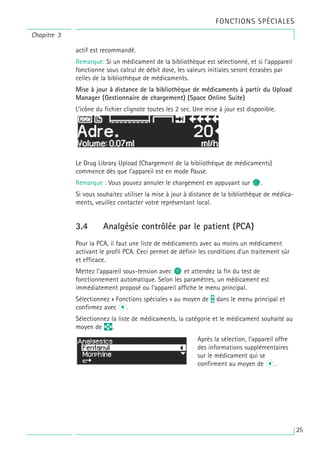 actif est recommandé.
Remarque: Si un médicament de la bibliothèque est sélectionné, et si l’apppareil
fonctionne sous calcul de débit dose, les valeurs initiales seront écrasées par
celles de la bibliothèque de médicaments.
Mise à jour à distance de la bibliothèque de médicaments à partir du Upload
Manager (Gestionnaire de chargement) (Space Online Suite)
L’icône du fichier clignote toutes les 2 sec. Une mise à jour est disponible.
Le Drug Library Upload (Chargement de la bibliothèque de médicaments)
commence dès que l’appareil est en mode Pause.
Remarque : Vous pouvez annuler le chargement en appuyant sur c.
Si vous souhaitez utiliser la mise à jour à distance de la bibliothèque de médica-
ments, veuillez contacter votre représentant local.
3.4 Analgésie contrôlée par le patient (PCA)
Pour la PCA, il faut une liste de médicaments avec au moins un médicament
activant le profil PCA. Ceci permet de définir les conditions d’un traitement sûr
et efficace.
Mettez l’appareil sous-tension avec o et attendez la fin du test de
fonctionnement automatique. Selon les paramètres, un médicament est
immédiatement proposé ou l’appareil affiche le menu principal.
Sélectionnez « Fonctions spéciales » au moyen de t dans le menu principal et
confirmez avec l.
Sélectionnez la liste de médicaments, la catégorie et le médicament souhaité au
moyen de q.
Après la sélection, l’appareil offre
des informations supplémentaires
sur le médicament qui se
confirment au moyen de l.
Chapitre 3
FONCTIONS SPÉCIALES
25
 