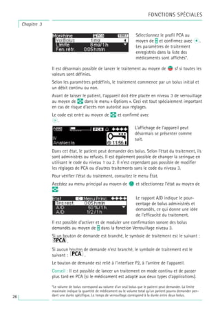 Il est désormais possible de lancer le traitement au moyen de s
f sf si toutes les
valeurs sont définies.
Selon les paramètres prédéfinis, le traitement commence par un bolus initial et
un débit continu ou non.
Avant de laisser le patient, l’appareil doit être placée en niveau 3 de verrouillage
au moyen de q dans le menu « Options ». Ceci est tout spécialement important
en cas de risque d’accès non autorisé aux réglages.
Le code est entré au moyen de q et confirmé avec
k.
Dans cet état, le patient peut demander des bolus. Selon l’état du traitement, ils
sont administrés ou refusés. Il est également possible de changer la seringue en
utilisant le code du niveau 1 ou 2. Il n'est cependant pas possible de modifier
les réglages de PCA ou d’autres traitements sans le code du niveau 3.
Pour vérifier l'état du traitement, consultez le menu État.
Accédez au menu principal au moyen de c et sélectionnez l’état au moyen de
q.
Il est possible d’activer et de moduler une confirmation sonore des bolus
demandés au moyen de t dans la fonction Verrouillage niveau 3.
Si un bouton de demande est branché, le symbole de traitement est le suivant :
.
Si aucun bouton de demande n’est branché, le symbole de traitement est le
suivant : .
Le bouton de demande est relié à l’interface P2, à l’arrière de l’appareil.
Conseil : Il est possible de lancer un traitement en mode continu et de passer
plus tard en PCA (si le médicament est adapté aux deux types d’applications).
Le rapport A/D indique le pour-
centage de bolus administrés et
demandés, ce qui donne une idée
de l’efficacité du traitement.
L’affichage de l’appareil peut
désormais se présenter comme
suit.
Sélectionnez le profil PCA au
moyen de t et confirmez avec l.
Les paramètres de traitement
enregistrés dans la liste des
médicaments sont affichés*.
Chapitre 3
FONCTIONS SPÉCIALES
*Le volume de bolus correspond au volume d’un seul bolus que le patient peut demander. La limite
maximale indique la quantité de médicament ou le volume total qu’un patient pourra demander pen-
dant une durée spécifique. Le temps de verrouillage correspond à la durée entre deux bolus.
26
 