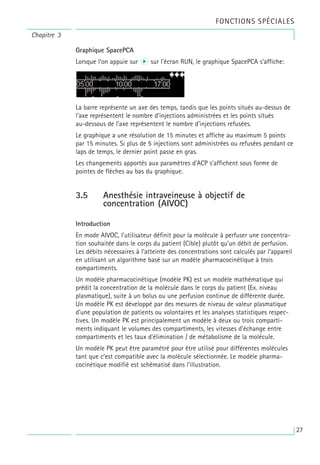 Graphique SpacePCA
Lorsque l’on appuie sur r sur l’écran RUN, le graphique SpacePCA s’affiche:
La barre représente un axe des temps, tandis que les points situés au-dessus de
l’axe représentent le nombre d’injections administrées et les points situés
au-dessous de l’axe représentent le nombre d’injections refusées.
Le graphique a une résolution de 15 minutes et affiche au maximum 5 points
par 15 minutes. Si plus de 5 injections sont administrées ou refusées pendant ce
laps de temps, le dernier point passe en gras.
Les changements apportés aux paramètres d’ACP s’affichent sous forme de
pointes de flèches au bas du graphique.
3.5 Anesthésie intraveineuse à objectif de
concentration (AIVOC)
Introduction
En mode AIVOC, l’utilisateur définit pour la molécule à perfuser une concentra-
tion souhaitée dans le corps du patient (Cible) plutôt qu’un débit de perfusion.
Les débits nécessaires à l’atteinte des concentrations sont calculés par l’appareil
en utilisant un algorithme basé sur un modèle pharmacocinétique à trois
compartiments.
Un modèle pharmacocinétique (modèle PK) est un modèle mathématique qui
prédit la concentration de la molécule dans le corps du patient (Ex. niveau
plasmatique), suite à un bolus ou une perfusion continue de différente durée.
Un modèle PK est développé par des mesures de niveau de valeur plasmatique
d’une population de patients ou volontaires et les analyses statistiques respec-
tives. Un modèle PK est principalement un modèle à deux ou trois comparti-
ments indiquant le volumes des compartiments, les vitesses d’échange entre
compartiments et les taux d’élimination / de métabolisme de la molécule.
Un modèle PK peut être paramétré pour être utilisé pour différentes molécules
tant que c’est compatible avec la molécule sélectionnée. Le modèle pharma-
cocinétique modifié est schématisé dans l’illustration.
Chapitre 3
FONCTIONS SPÉCIALES
27
 