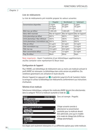 Liste de médicaments
La liste de médicaments pré-installée propose les valeurs suivantes:
Note importante : Avant l’installation d’une bibliothèque supplémentaire,
veuillez contacter votre représentant B. Braun local.
Configuration de l’appareil
Pour l’AIVOC, une bibliothèque de médicament avec au moins une molécule activant le
profil AIVOC est nécessaire. La bibliothèque dans cette version est prédéfinie. Ces
conditions garantissent une utilisation en toute sécurité.
Allumer l’appareil en appuyant sur o et patienter jusqu’à la fin de l’autotest. Insérez
la seringue et utilisez la bibliothèque de médicaments conformément aux instructions
d'utilisation.
Sélection d’une molécule
Sélectionner bibliothèque, catégorie (les molécules AIVOC doivent être sélectionnées
dans la catégorie ‘TCI’) et la molécule souhaitée à l’aide de q .
Ces étapes sont seulement nécessaires s’il y a différentes options pour cette molécule.
Concentrations disponibles
Propofol Remifentanil
Débit max. par défaut 1.200 ml/h
Valeur débit maximale Max de l’appareil
Limite plasmatique par défaut 400 %
Limite plasmatique Max inférieure 100 %
Limite plasmatique Intermédiaire sup. 450 %
Cible par défaut 0.0 µg/ml
Cible intermédiaire sup. 8.0 µg/ml
5 mg/ml
10 mg/ml
20 mg/ml
1.200 ml/h
Max de l’appareil
400 %
100 %
450 %
0.0 ng/ml
8.0 ng/ml
Cible max sup. 15.0 µg/ml 20.0 ng/ml
Palier concentration défaut 1.0 µg/ml 1.0 ng/ml
Prog. Par défaut Marsh Minto
20 µg/ml
50 µg/ml
Sufentanil
1.200 ml/h
Max de l’appareil
400 %
100 %
450 %
0.0 ng/ml
1.0 ng/ml
2.0 ng/ml
0.2 ng/ml
Gepts
5 µg/ml
50 µg/ml
Dans cet exemple : Propofol.
L’étape suivante consiste à
sélectionner la concentration
souhaitée pour la molécule devant
être administér, ainsi que le modèle
et le mode de ciblage (site d’effet ou
ciblage plasmatique).
Chapitre 3
FONCTIONS SPÉCIALES
30
 