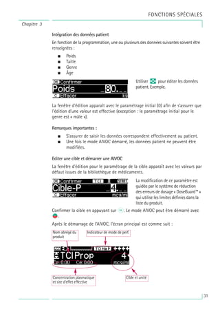 Chapitre 3
FONCTIONS SPÉCIALES
Intégration des données patient
En fonction de la programmation, une ou plusieurs des données suivantes soivent être
renseignées :
• Poids
• Taille
• Genre
• Âge
La fenêtre d’édition apparaît avec le paramétrage initial (0) afin de s’assurer que
l’édition d’une valeur est effective (exception : le paramétrage initial pour le
genre est « mâle »).
Remarques importantes :
• S’assurer de saisir les données correspondent effectivement au patient.
• Une fois le mode AIVOC démarré, les données patient ne peuvent être
modifiées.
Editer une cible et démarrer une AIVOC
La fenêtre d’édition pour le paramétrage de la cible apparaît avec les valeurs par
défaut issues de la bibliothèque de médicaments.
Confirmer la cible en appuyant sur k. Le mode AIVOC peut être démarré avec
s
f.
Après le démarrage de l’AIVOC, l’écran principal est comme suit :
Utiliser q pour éditer les données
patient. Exemple.
La modification de ce paramètre est
guidée par le système de réduction
des erreurs de dosage « DoseGuard™ »
qui utilise les limites définies dans la
liste du produit.
Cible et unité
Concentration plasmatique
et site d’effet effective
Nom abrégé du
produit
Indicateur de mode de perf.
31
 