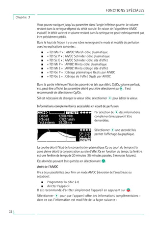 Chapitre 3
FONCTIONS SPÉCIALES
Vous pouvez naviguer jusqu’au paramètre dans l’angle inférieur gauche. Le volume
restant dans la seringue dépend du débit calculé. En raison de l'algorithme AIVOC
évolutif, le débit varie et le volume restant dans la seringue ne peut techniquement pas
être précisément prédit.
Dans le haut de l’écran il y a une icône renseignant le mode et modèle de perfusion
avec les explications suivantes :
• « TCI Ma P » : AIVOC Marsh cible plasmatique
• « TCI Sc P » : AIVOC Schnider cible plasmatique
• « TCI Sc E » : AIVOC Schnider cible site d’effet
• « TCI Mi P » : AIVOC Minto cible plasmatique
• « TCI Mi E » : AIVOC Minto ciblage site d’effet
• « TCI Ge P » : Ciblage plasmatique Gepts par AIVOC
• « TCI Ge E » : Ciblage de l'effet Gepts par AIVOC
Dans la partie inférieure l’état des paramètres tels que débit, Cp/Ce, volume perfusé,
etc. peut être affiché. Le paramètre désiré peut être sélectionné par t . Il est
recommandé de sélectionner Cp/Ce.
S’il est nécessaire de changer la valeur cible, sélectionner l pour éditer la valeur.
Informations complémentaires accessibles en court de perfusion
La courbe décrit l’état de la concentration plasmatique Cp au court du temps et la
zone pleine décrit la concentration au site d’effet Ce en fonction du temps. La fenêtre
est une fenêtre de temps de 20 minutes (15 minutes passées, 5 minutes futures).
Ces données peuvent être quittées en sélectionnant C.
Arrêt de l’AIVOC
Il y a deux possibilités pour finir un mode AIVOC (réversion de l’anesthésie ou
sédation) :
• Programmer la cible à 0
• Arrêter l’appareil
Il est recommandé d’arrêter simplement l’appareil en appuyant sur s
f.
Sélectionner R pour que l’appareil offre des informations complémentaires -
dans ce cas l’information est modifiée de la façon suivante :
Par sélection de r des informations
complémentaires peuvent être
demandées.
Sélectionner r une seconde fois
permet l’affichage du graphique.
32
 