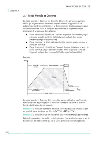 3.7 Mode Montée et Descente
Le mode Montée et Descente est destiné à délivrer des perfusions avec des
débits qui augmentent et diminuent progressivement. L’appareil calcule
automatiquement l’augmentation et la diminution des débits nécessaires pour
atteindre le volume total, le temps et les paramètres d’augmentation/de
diminution. Il se compose de 3 phases :
• Phase de montée : le débit de l’appareil augmente linéairement jusqu’à
atteindre un débit prédéfini (débit plateau) au bout d’un temps
prédéfini (temps de disponibilité)
• Phase continue : le débit plateau est utilisé comme paramètre pour la
perfusion continue
• Phase de descente : le débit de l’appareil diminue linéairement après la
phase continue jusqu’à atteindre le débit MVO ou jusqu’à l’arrêt de
l’appareil au bout d’un temps prédéfini (temps d’indisponibilité)
Exemple :
Le mode Montée et Descente doit être utilisé par un utilisateur expérimenté,
familiarisé avec les principes de la fonction Montée et Descente et dûment
formé à l’utilisation de cet appareil.
Remarque: La fonction Montée et Descente active est toujours symbolisée par
un symbole caractéristique sur l’écran ( / / ).
Remarque: La fonction Bolus est désactivée pour le mode Montée et Descente.
Définir les paramètres du profil : La thérapie peut être lancée directement via la
bibliothèque de médicaments ou via le Menu principal/Fonctions spéciales.
FONCTIONS SPÉCIALES
Chapitre 3
34
 