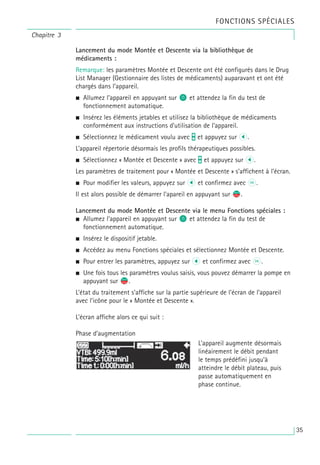 Chapitre 3
Lancement du mode Montée et Descente via la bibliothèque de
médicaments :
Remarque: les paramètres Montée et Descente ont été configurés dans le Drug
List Manager (Gestionnaire des listes de médicaments) auparavant et ont été
chargés dans l’appareil.
• Allumez l’appareil en appuyant sur o et attendez la fin du test de
fonctionnement automatique.
• Insérez les éléments jetables et utilisez la bibliothèque de médicaments
conformément aux instructions d’utilisation de l’appareil.
• Sélectionnez le médicament voulu avec t et appuyez sur l.
L’appareil répertorie désormais les profils thérapeutiques possibles.
• Sélectionnez « Montée et Descente » avec t et appuyez sur l.
Les paramètres de traitement pour « Montée et Descente » s’affichent à l’écran.
• Pour modifier les valeurs, appuyez sur l et confirmez avec k.
Il est alors possible de démarrer l’apareil en appuyant sur s
f.
Lancement du mode Montée et Descente via le menu Fonctions spéciales :
• Allumez l’appareil en appuyant sur o et attendez la fin du test de
fonctionnement automatique.
• Insérez le dispositif jetable.
• Accédez au menu Fonctions spéciales et sélectionnez Montée et Descente.
• Pour entrer les paramètres, appuyez sur l et confirmez avec k.
• Une fois tous les paramètres voulus saisis, vous pouvez démarrer la pompe en
appuyant sur s
f.
L’état du traitement s’affiche sur la partie supérieure de l'écran de l’appareil
avec l’icône pour le « Montée et Descente ».
L’écran affiche alors ce qui suit :
Phase d’augmentation
L’appareil augmente désormais
linéairement le débit pendant
le temps prédéfini jusqu’à
atteindre le débit plateau, puis
passe automatiquement en
phase continue.
FONCTIONS SPÉCIALES
35
 