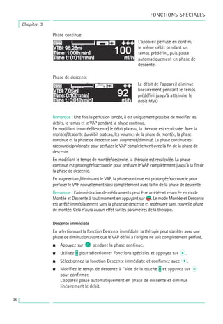 Chapitre 3
Phase continue
Phase de descente
Remarque : Une fois la perfusion lancée, il est uniquement possible de modifier les
débits, le temps et le VAP pendant la phase continue.
En modifiant (montée/descente) le débit plateau, la thérapie est recalculée. Avec la
montée/descente du débit plateau, les volumes de la phase de montée, la phase
continue et la phase de descente sont augmenté/diminué. La phase continue est
raccourcie/prolongée pour perfuser le VAP complètement avec la fin de la phase de
descente.
En modifiant le temps de montée/descente, la thérapie est recalculée. La phase
continue est prolongée/raccourcie pour perfuser le VAP complètement jusqu’à la fin de
la phase de descente.
En augmentant/diminuant le VAP, la phase continue est prolongée/raccourcie pour
perfuser le VAP nouvellement saisi complètement avec la fin de la phase de descente.
Remarque : l’administration de médicaments peut être arrêtée et relancée en mode
Montée et Descente à tout moment en appuyant sur s
f. Le mode Montée et Descente
est arrêté immédiatement sans la phase de descente et redémarré sans nouvelle phase
de montée. Cela n’aura aucun effet sur les paramètres de la thérapie.
Descente immédiate
En sélectionnant la fonction Descente immédiate, la thérapie peut s’arrêter avec une
phase de diminution avant que le VAP défini à l’origine ne soit complètement perfusé.
• Appuyez sur C pendant la phase continue.
• Utilisez t pour sélectionner Fonctions spéciales et appuyez sur l.
• Sélectionnez la fonction Descente immédiate et confirmez avec l.
• Modifiez le temps de descente à l’aide de la touche t et appuyez sur k
pour confirmer.
L’appareil passe automatiquement en phase de descente et diminue
linéairement le débit.
L’appareil perfuse en continu
le même débit pendant un
temps prédéfini, puis passe
automatiquement en phase de
descente.
Le débit de l’appareil diminue
linéairement pendant le temps
prédéfini jusqu’à atteindre le
débit MVO
FONCTIONS SPÉCIALES
36
 