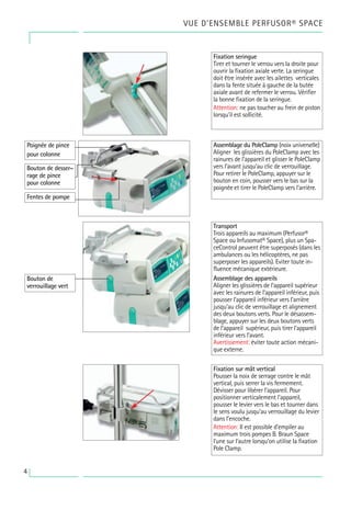 VUE D’ENSEMBLE PERFUSOR® SPACE
4
Fixation seringue
Tirer et tourner le verrou vers la droite pour
ouvrir la fixation axiale verte. La seringue
doit être insérée avec les ailettes verticales
dans la fente située à gauche de la butée
axiale avant de refermer le verrou. Vérifier
la bonne fixation de la seringue.
Attention: ne pas toucher au frein de piston
lorsqu’il est sollicité.
Transport
Trois appareils au maximum (Perfusor®
Space ou Infusomat® Space), plus un Spa-
ceControl peuvent être superposés (dans les
ambulances ou les hélicoptères, ne pas
superposer les appareils). Eviter toute in-
fluence mécanique extérieure.
Assemblage des appareils
Aligner les glissières de l’appareil supérieur
avec les rainures de l’appareil inférieur, puis
pousser l’appareil inférieur vers l’arrière
jusqu’au clic de verrouillage et alignement
des deux boutons verts. Pour le désassem-
blage, appuyer sur les deux boutons verts
de l’appareil supérieur, puis tirer l’appareil
inférieur vers l’avant.
Avertissement: éviter toute action mécani-
que externe.
Assemblage du PoleClamp (noix universelle)
Aligner les glissières du PoleClamp avec les
rainures de l’appareil et glisser le PoleClamp
vers l’avant jusqu’au clic de verrouillage.
Pour retirer le PoleClamp, appuyer sur le
bouton en coin, pousser vers le bas sur la
poignée et tirer le PoleClamp vers l’arrière.
Fixation sur mât vertical
Pousser la noix de serrage contre le mât
vertical, puis serrer la vis fermement.
Dévisser pour libérer l’appareil. Pour
positionner verticalement l'appareil,
pousser le levier vers le bas et tourner dans
le sens voulu jusqu’au verrouillage du levier
dans l’encoche.
Attention: Il est possible d’empiler au
maximum trois pompes B. Braun Space
l’une sur l’autre lorsqu’on utilise la fixation
Pole Clamp.
Poignée de pince
pour colonne
Bouton de desser-
rage de pince
pour colonne
Fentes de pompe
Bouton de
verrouillage vert
 
