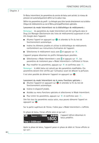 Chapitre 3
En Bolus intermittent, les paramètres du service de bolus sont activés. Le niveau de
pression est automatiquement défini sur la valeur max.
Définir les paramètres du profil : La thérapie peut être lancée directement via la biblio-
thèque de médicaments ou via le Menu principal/Fonctions spéciales.
Lancement du mode Intermittent via la bibliothèque de médicaments :
Remarque : les paramètres du mode Intermittent ont été configurés dans le
Drug List Manager (Gestionnaire des listes de médicaments) auparavant et ont
été chargés dans l’appareil.
• Allumez l’apareil en appuyant sur o et attendez la fin du test de
fonctionnement automatique.
• Insérez les éléments jetables et utilisez la bibliothèque de médicaments
conformément aux instructions d’utilisation de l’appareil.
• Sélectionnez le médicament voulu avec t et appuyez sur l.
L’appareil propose désormais les profils thérapeutiques possibles.
• Sélectionnez « Mode Intermittent » avec t et appuyez sur l. Les
paramètres de traitement pour « Mode Intermittent » s’affichent à l’écran.
• Pour modifier les paramètres, appuyez sur l et confirmez avec k.
Remarque : le débit bolus est calculé par des paramètres modifiables. Ces
paramètres doivent être vérifiés par l’utilisateur avant de débuter la perfusion.
Il est alors possible de démarrer l’appareil en appuyant sur s
f.
Lancement du mode Intermittent via le menu Fonctions spéciales :
• Allumez l’appareil en appuyant sur s
f et attendez la fin du test de
fonctionnement automatique.
• Insérez le dispositif jetable.
• Accédez au menu Fonctions spéciales et sélectionnez le Mode Intermittent.
• Pour entrer les paramètres, appuyez sur l et confirmez avec k.
Une fois tous les paramètres voulus saisis, vous pouvez démarrer l’apareil en
appuyant sur s
f.
Sur la partie supérieure de l’écran, l’icône pour « Mode Intermittent » s’affiche.
En phase de bolus, l’écran affiche alors ce qui suit :
Après la phase de bolus, l’appareil passe en phase de débit et l’écran affiche ce
qui suit :
L’appareil délivre désormais le
bolus prédéfini.
FONCTIONS SPÉCIALES
40
 