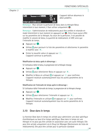 Chapitre 3
Remarque : Pour annuler la perfusion de bolus dans la thérapie Bolus
intermittent à tout moment, il faut utiliser uniquement s
f.
Remarque : l’administration de médicaments peut être arrêtée et relancée en
mode Intermittent à tout moment en appuyant sur s
f. Cela n’aura aucun effet
sur les paramètres de la thérapie. Au cours de la perfusion, il est possible de
modifier le volume de bolus, la quantité de médicament, le VAP, ainsi que
l’intervalle de temps.
• Appuyez sur C.
• Utilisez t pour parcourir la liste des paramètres et sélectionnez le paramètre
à modifier avec l.
• Entrez la nouvelle valeur et appuyez sur k.
L’appareil continue la perfusion.
Modification du bolus après le démarrage :
Si l’utilisateur édite le bolus, la progression de la thérapie change.
• Appuyez sur C.
• Utilisez t pour sélectionner Bolus et appuyez sur l.
• Modifiez le Bolus en utilisant t et appuyez sur k pour confirmer.
L’appareil recalcule automatiquement tous les autres paramètres de la
thérapie.
Modification de l’intervalle de temps après le démarrage :
Si l’utilisateur édite l’intervalle de temps, la progression de la thérapie change.
• Appuyez sur C.
• Utilisez t pour sélectionner l’intervalle et appuyez sur l.
• Modifiez l’Intervalle en utilisant t et appuyez sur k pour confirmer.
L’appareil recalcule automatiquement tous les autres paramètres de la
thérapie.
3.10 Dose dans le temps
La fonction Dose dans le temps est utilisée pour administrer une dose spécifique
d’antibiotiques au bout d’un temps spécifique. Dose dans le temps est une
thérapie et ne peut pas être utilisée en association avec une autre thérapie. Elle
peut être activée uniquement via le Drug List Manager (Gestionnaire de listes de
médicaments). Elle peut être utilisée pour la perfusion standard
L’appareil délivre désormais le
débit prédéfini.
FONCTIONS SPÉCIALES
41
 