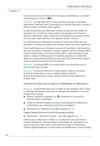Chapitre 3
La fonction Dose dans le temps active est toujours symbolisée par un symbole
caractéristique sur l’écran ( ).
Remarque : Le mode Dose dans le temps doit être utilisé par un utilisateur
expérimenté, familiarisé avec les principes de la fonction Dose dans le temps et
dûment formé à l’utilisation de cet appareil.
Le débit de perfusion dans Dose dans le temps ne peut pas être modifié. Ce
paramètre est le résultat de la dose totale et du paramètre de la durée de
perfusion. Directement, après la sélection des médicaments, la durée de perfu-
sion et la dose totale destinées à être perfusés, doivent s’inscrire.
Si la bibliothèque de médicaments contient les valeurs par défaut pour ces
paramètres, les valeurs par défaut sont utilisées comme des valeurs prédéfinies.
Si des modifications sont nécessaires au cours de la perfusion, l’administration
peut être contrôlée en changeant le temps. L’appareil calcule le nouveau débit à
l’aide de la dose totale et du temps restants. Dans le menu principal, la dose
totale, le temps et le VAP peuvent être modifiés, également en mode RUN-
Mode. Les autres paramètres (débit continu, basal rate, concentration, poids et
tailles du patient) ne peuvent pas être modifiés.
Remarque : La fonction MVO et la fonction Bolus sont désactivées avec la
fonction Dose dans le temps.
Remarque : La fonction Dose dans le temps requiert toujours l’utilisation
d’unités de dosage (par ex., mg ou mg/kg du poids du patient).
Avant d’utiliser Dose dans le temps, veuillez contacter votre représentant
B. Braun local.
Lancement de la Dose dans le temps via la bibliothèque de médicaments :
Remarque : les paramètres Dose dans le temps ont été configurés dans le Drug
List Manager (Gestionnaire des listes de médicaments) auparavant et ont été
chargés dans la pompe.
• Allumez l’appareil en appuyant sur o et attendez la fin du test de
fonctionnement automatique.
• Insérez les éléments jetables et utilisez la bibliothèque de médicaments
conformément aux instructions d’utilisation de l’appareil.
• Sélectionnez un médicament avec t et appuyez sur l.
L’appareil propose désormais les profils thérapeutiques possibles.
• Sélectionnez “ Dose dans le temps ” avec t et appuyez sur l.
L’éditeur pour la Dose totale s’affiche si un médicament avec Dose dans le
temps de thérapie est sélectionné dans la bibliothèque de médicaments et si
aucune valeur pour Dose totale n’a été sélectionnée dans la bibliothèque.
L’éditeur apparaît également si la Dose totale est modifiée dans le menu Principal.
.
FONCTIONS SPÉCIALES
42
 