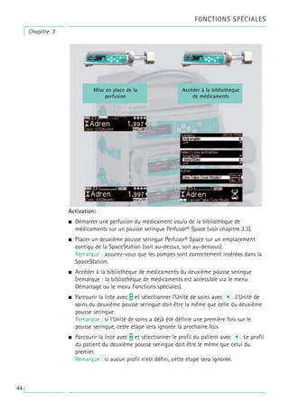 Activation:
• Démarrer une perfusion du médicament voulu de la bibliothèque de
médicaments sur un pousse seringue Perfusor® Space (voir chapitre 3.3).
• Placer un deuxième pousse seringue Perfusor® Space sur un emplacement
contigu de la SpaceStation (soit au-dessus, soit au-dessous).
Remarque : assurez-vous que les pompes sont correctement insérées dans la
SpaceStation.
• Accéder à la bibliothèque de médicaments du deuxième pousse seringue
(remarque : la bibliothèque de médicaments est accessible via le menu
Démarrage ou le menu Fonctions spéciales).
• Parcourir la liste avec t et sélectionner l’Unité de soins avec l. L’Unité de
soins du deuxième pousse seringue doit être la même que celle du deuxième
pousse seringue.
Remarque : si l’Unité de soins a déjà été définie une première fois sur le
pousse seringue, cette étape sera ignorée la prochaine fois.
• Parcourir la liste avec t et sélectionner le profil du patient avec l. Le profil
du patient du deuxième pousse seringue doit être le même que celui du
premier.
Remarque : si aucun profil n’est défini, cette étape sera ignorée.
Mise en place de la
perfusion
Accéder à la bibliothèque
de médicaments
Chapitre 3
FONCTIONS SPÉCIALES
44
 