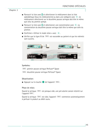 • Parcourir la liste avec t et sélectionner le médicament dans la liste
alphabétique (tous les médicaments) ou dans une catégorie avec l. Le
médicament sélectionné sur le deuxième pousse seringue doit être le même
que celui du premier pompe.
• Parcourir la liste avec t et sélectionner une concentration avec l. La
concentration du deuxième pousse seringue doit être la même que celle du
premier.
• Confirmer « Utiliser le mode relais » avec u.
• Vérifier que la ligne IV de est raccordée au patient et que les robinets
sont ouverts.
Symboles:
premier pousse seringue Perfusor® Space
deuxième pousse seringue Perfusor® Space
Désactivation:
• Appuyer sur la touche c de l’appareil .
Phase de relais:
Quand la seringue est presque vide, une pré-alarme sonore retentit sur
l’appareil .
Quand la seringue est vide, l’appareil commence automatiquement
à perfuser le produit au débit voulu.
Chapitre 3
FONCTIONS SPÉCIALES
45
 