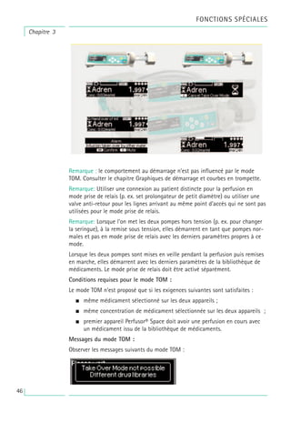 Remarque : le comportement au démarrage n’est pas influencé par le mode
TOM. Consulter le chapitre Graphiques de démarrage et courbes en trompette.
Remarque: Utiliser une connexion au patient distincte pour la perfusion en
mode prise de relais (p. ex. set prolongateur de petit diamètre) ou utiliser une
valve anti-retour pour les lignes arrivant au même point d’accès qui ne sont pas
utilisées pour le mode prise de relais.
Remarque: Lorsque l’on met les deux pompes hors tension (p. ex. pour changer
la seringue), à la remise sous tension, elles démarrent en tant que pompes nor-
males et pas en mode prise de relais avec les derniers paramètres propres à ce
mode.
Lorsque les deux pompes sont mises en veille pendant la perfusion puis remises
en marche, elles démarrent avec les derniers paramètres de la bibliothèque de
médicaments. Le mode prise de relais doit être activé séparément.
Conditions requises pour le mode TOM :
Le mode TOM n’est proposé que si les exigences suivantes sont satisfaites :
• même médicament sélectionné sur les deux appareils ;
• même concentration de médicament sélectionnée sur les deux appareils ;
• premier appareil Perfusor® Space doit avoir une perfusion en cours avec
un médicament issu de la bibliothèque de médicaments.
Messages du mode TOM :
Observer les messages suivants du mode TOM :
Chapitre 3
FONCTIONS SPÉCIALES
46
 