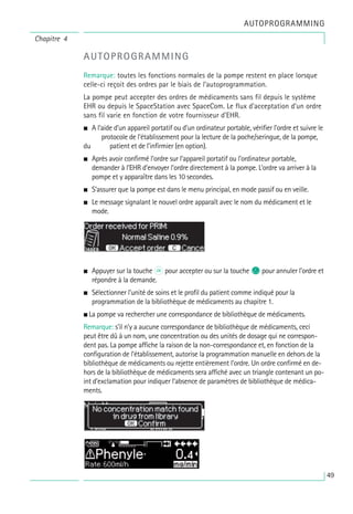 AUTOPROGRAMMING
Remarque: toutes les fonctions normales de la pompe restent en place lorsque
celle-ci reçoit des ordres par le biais de l’autoprogrammation.
La pompe peut accepter des ordres de médicaments sans fil depuis le système
EHR ou depuis le SpaceStation avec SpaceCom. Le flux d’acceptation d’un ordre
sans fil varie en fonction de votre fournisseur d’EHR.
• A l’aide d’un appareil portatif ou d’un ordinateur portable, vérifier l’ordre et suivre le
protocole de l’établissement pour la lecture de la poche/seringue, de la pompe,
du patient et de l’infirmier (en option).
• Après avoir confirmé l’ordre sur l’appareil portatif ou l’ordinateur portable,
demander à l’EHR d’envoyer l’ordre directement à la pompe. L’ordre va arriver à la
pompe et y apparaître dans les 10 secondes.
• S’assurer que la pompe est dans le menu principal, en mode passif ou en veille.
• Le message signalant le nouvel ordre apparaît avec le nom du médicament et le
mode.
• Appuyer sur la touche k pour accepter ou sur la touche c pour annuler l’ordre et
répondre à la demande.
• Sélectionner l’unité de soins et le profil du patient comme indiqué pour la
programmation de la bibliothèque de médicaments au chapitre 1.
• La pompe va rechercher une correspondance de bibliothèque de médicaments.
Remarque: s’il n’y a aucune correspondance de bibliothèque de médicaments, ceci
peut être dû à un nom, une concentration ou des unités de dosage qui ne correspon-
dent pas. La pompe affiche la raison de la non-correspondance et, en fonction de la
configuration de l’établissement, autorise la programmation manuelle en dehors de la
bibliothèque de médicaments ou rejette entièrement l’ordre. Un ordre confirmé en de-
hors de la bibliothèque de médicaments sera affiché avec un triangle contenant un po-
int d’exclamation pour indiquer l’absence de paramètres de bibliothèque de médica-
ments.
Chapitre 4
AUTOPROGRAMMING
49
 