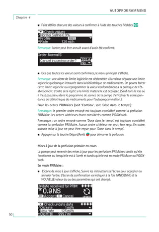 • Faire défiler chacune des valeurs à confirmer à l’aide des touches fléchées q .
Remarque: l’ordre peut être annulé avant d’avoir été confirmé.
• Dès que toutes les valeurs sont confirmées, le menu principal s’affiche.
Remarque: une alerte de limite logicielle est déclenchée si la valeur dépasse une limite
logicielle quelconque instaurée dans la bibliothèque de médicaments. On pourra forcer
cette limite logicielle ou reprogrammer la valeur conformément à la politique de l’ét-
ablissement. L’ordre sera rejeté si la limite matérielle est dépassée. (Sauf dans le cas où
il n’est pas prévu dans le programme de service de la pompe d’effectuer la correspon-
dance de bibliothèque de médicaments pour l’autoprogrammation.)
Pour les ordres PRIMaires (soit ‘Continu’, soit ‘Dose dans le temps’):
Remarque: le premier ordre envoyé est toujours considéré comme la perfusion
PRIMaire, les ordres ultérieurs étant considérés comme PIGGYback.
Remarque : un ordre envoyé comme ‘Dose dans le temps’ est toujours considéré
comme la perfusion PRIMaire. Aucun ordre ultérieur ne peut être reçu. En outre,
aucune mise à jour ne peut être reçue pour ‘Dose dans le temps’.
• Appuyer sur la touche Départ/Arrêt s
f pour démarrer la perfusion.
Mises à jour de la perfusion primaire en cours
La pompe peut recevoir des mises à jour pour les perfusions PRIMaires tandis qu’elle
fonctionne ou lorsqu’elle est à l’arrêt et tandis qu’elle est en mode PRIMaire ou PIGGY-
back.
En mode PRIMaire :
• L’icône de mise à jour s’affiche. Suivre les instructions à l’écran pour accepter ou
annuler l’ordre. L’écran de confirmation va indiquer à la fois l’ANCIENNE et la
NOUVELLE valeur du ou des paramètres qui ont changé.
Chapitre 4
AUTOPROGRAMMING
50
 