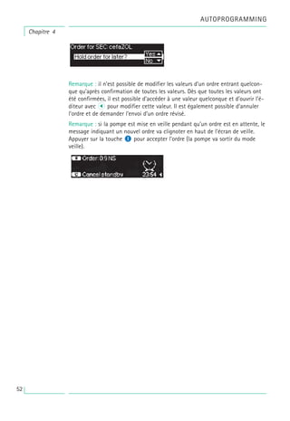 AUTOPROGRAMMING
Chapitre 4
Remarque : il n’est possible de modifier les valeurs d’un ordre entrant quelcon-
que qu’après confirmation de toutes les valeurs. Dès que toutes les valeurs ont
été confirmées, il est possible d’accéder à une valeur quelconque et d’ouvrir l’é-
diteur avec l pour modifier cette valeur. Il est également possible d’annuler
l’ordre et de demander l’envoi d’un ordre révisé.
Remarque : si la pompe est mise en veille pendant qu’un ordre est en attente, le
message indiquant un nouvel ordre va clignoter en haut de l’écran de veille.
Appuyer sur la touche M pour accepter l’ordre (la pompe va sortir du mode
veille).
52
 