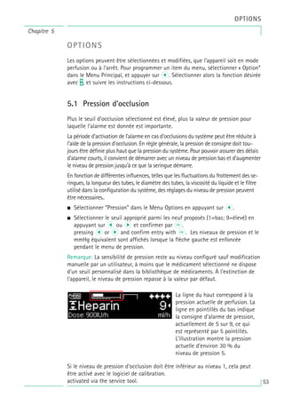 Chapitre 5
OPTIONS
OPTIONS
Les options peuvent être sélectionnées et modifiées, que l’appareil soit en mode
perfusion ou à l’arrêt. Pour programmer un item du menu, sélectionner « Option”
dans le Menu Principal, et appuyer sur l. Sélectionner alors la fonction désirée
avec t, et suivre les instructions ci-dessous.
5.1 Pression d’occlusion
Plus le seuil d’occlusion sélectionné est élevé, plus la valeur de pression pour
laquelle l’alarme est donnée est importante.
La période d’activation de l’alarme en cas d’occlusions du système peut être réduite à
l’aide de la pression d’occlusion. En règle générale, la pression de consigne doit tou-
jours être définie plus haut que la pression du système. Pour pouvoir assurer des délais
d’alarme courts, il convient de démarrer avec un niveau de pression bas et d’augmenter
le niveau de pression jusqu’à ce que la seringue démarre.
En fonction de différentes influences, telles que les fluctuations du frottement des se-
ringues, la longueur des tubes, le diamètre des tubes, la viscosité du liquide et le filtre
utilisé dans la configuration du système, des réglages du niveau de pression peuvent
être nécessaires..
• Sélectionner “Pression” dans le Menu Options en appuyant sur l.
• Sélectionner le seuil approprié parmi les neuf proposés (1=bas; 9=élevé) en
appuyant sur l ou r et confirmer par k.
pressing l or r and confirm entry with k. Les niveaux de pression et le
mmHg équivalent sont affichés lorsque la flèche gauche est enfoncée
pendant le menu de pression.
Remarque: La sensibilité de pression reste au niveau configuré sauf modification
manuelle par un utilisateur, à moins que le médicament sélectionné ne dispose
d'un seuil personnalisé dans la bibliothèque de médicaments. À l'extinction de
l'appareil, le niveau de pression repasse à la valeur par défaut.
Si le niveau de pression d'occlusion doit être inférieur au niveau 1, cela peut
être activé avec le logiciel de calibration.
activated via the service tool.
La ligne du haut correspond à la
pression actuelle de perfusion. La
ligne en pointillés du bas indique
la consigne d’alarme de pression,
actuellement de 5 sur 9, ce qui
est représenté par 5 pointillés.
L’illustration montre la pression
actuelle d’environ 30 % du
niveau de pression 5.
53
 