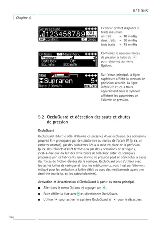 5.2 OccluGuard et détection des sauts et chutes
de pression
OccluGuard
OccluGuard réduit le délai d'alarme en présence d'une occlusion. Les occlusions
peuvent être provoquées par des problèmes au niveau de l'accès IV (p. ex. un
cathéter obstrué), par des problèmes liés à la mise en place de la perfusion
(p. ex. des robinets d'arrêt fermés) ou par des « occlusions de seringue »,
c'est-à-dire que du fait des différences de tolérance entre les seringues
proposées par les fabricants, une alarme de pression peut se déclencher à cause
des forces de friction élevées de la seringue. OccluGuard peut s'utiliser avec
toutes les tailles de seringue et tous les médicaments, mais il est parfaitement
indiqué pour les perfusions à faible débit ou avec des médicaments ayant une
demi-vie courte (p. ex. les catécholamines).
Activation et désactivation d'OccluGuard à partir du menu principal
• Aller dans le menu Options et appuyer sur l.
• Faire défiler la liste avec t et sélectionner OccluGuard.
• Utiliser u pour activer le système OccluGuard et d pour le désactiver.
L'éditeur permet d'ajouter 3
traits maximum.
un trait = 10 mmHg
deux traits = 50 mmHg
trois traits = 75 mmHg
Confirmez le nouveau niveau
de pression à l'aide du k
puis retournez au menu
Options.
Sur l'écran principal, la ligne
supérieure affiche la pression de
perfusion actuelle. La ligne
inférieure et les 3 traits
apparaissant sous le symbole
affichent les paramètres de
l'alarme de pression.
Chapitre 5
OPTIONS
54
 