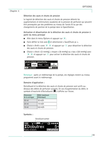 Détection des sauts et chutes de pression
Le logiciel de détection des sauts et chutes de pression détecte les
augmentations et diminutions soudaines de la pression de perfusion qui peuvent
être provoquées par des problèmes au niveau de l'accès IV ou par des
changements de position de la pompe dans la SpaceStation.
Activation et désactivation de la détection des sauts et chutes de pression à
partir du menu principal
• Aller dans le menu Options et appuyer sur l.
• Faire défiler la liste avec t et sélectionner « Saut/Chute pr. ».
• Choisir « Arrêt » avec l r et appuyer sur k pour désactiver la détection
des sauts et chutes de pression.
• Choisir « élevé » (2 mmHg), « moyen » (8 mmHg) ou « bas » (20 mmHg) avec
l r et appuyer sur k pour activer la détection des sauts et chutes de
pression.
Remarque : après un redémarrage de la pompe, ces réglages restent au niveau
programmé avant le redémarrage.
Domaine d'application :
OccluGuard et la détection des sauts et chutes de pression sont actifs au-
dessous des débits de perfusion suivants. En cas d'augmentation du débit, le
symbole d'inactivité d'OccluGuard ( ) s'affiche sur l'écran.
Symboles :
Dimension
de la seringue
50 ml
Débit maximum
(théorique)
30 ml/h
20 ml 14 ml/h
10 ml 9,8 ml/h
OccluGuard symbol
Chapitre 5
OPTIONS
55
 