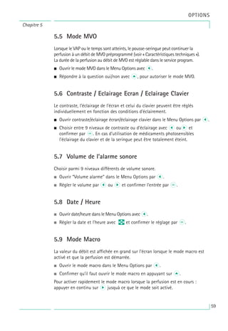 59
OPTIONS
5.5 Mode MVO
Lorsque le VAP ou le temps sont atteints, le pousse-seringue peut continuer la
perfusion à un débit de MVO préprogrammé (voir « Caractéristiques techniques »).
La durée de la perfusion au débit de MVO est réglable dans le service program.
• Ouvrir le mode MVO dans le Menu Options avec l.
• Répondre à la question oui/non avec u, pour autoriser le mode MVO.
5.6 Contraste / Eclairage Ecran / Eclairage Clavier
Le contraste, l’éclairage de l’écran et celui du clavier peuvent être réglés
individuellement en fonction des conditions d’éclairement.
• Ouvrir contraste/éclairage écran/éclairage clavier dans le Menu Options par l.
• Choisir entre 9 niveaux de contraste ou d’éclairage avec l our et
confirmer par k. En cas d’utilisation de médicaments photosensibles
l’éclairage du clavier et de la seringue peut être totalement éteint.
5.7 Volume de l’alarme sonore
Choisir parmi 9 niveaux différents de volume sonore.
• Ouvrir “Volume alarme” dans le Menu Options par l.
• Régler le volume par l ou r et confirmer l’entrée par k.
5.8 Date / Heure
• Ouvrir date/heure dans le Menu Options avec l.
• Régler la date et l’heure avec q et confirmer le réglage par k.
5.9 Mode Macro
La valeur du débit est affichée en grand sur l’écran lorsque le mode macro est
activé et que la perfusion est démarrée.
• Ouvrir le mode macro dans le Menu Options par l.
• Confirmer qu’il faut ouvrir le mode macro en appuyant sur u.
Pour activer rapidement le mode macro lorsque la perfusion est en cours :
appuyer en continu sur r jusquà ce que le mode soit activé.
Chapitre 5
 