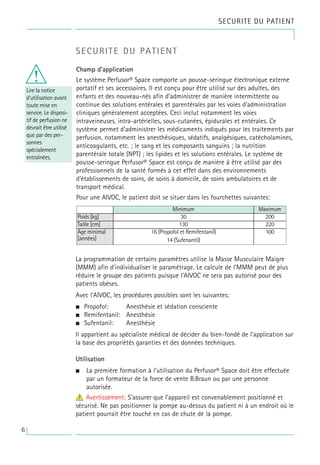 SECURITE DU PATIENT
Lire la notice
d’utilisation avant
toute mise en
service. Le disposi-
tif de perfusion ne
devrait être utilisé
que par des per-
sonnes
spécialement
entraînées.
SECURITE DU PATIENT
Champ d’application
Le système Perfusor® Space comporte un pousse-seringue électronique externe
portatif et ses accessoires. Il est conçu pour être utilisé sur des adultes, des
enfants et des nouveau-nés afin d’administrer de manière intermittente ou
continue des solutions entérales et parentérales par les voies d’administration
cliniques généralement acceptées. Ceci inclut notamment les voies
intraveineuses, intra-artérielles, sous-cutanées, épidurales et entérales. Ce
système permet d’administrer les médicaments indiqués pour les traitements par
perfusion, notamment les anesthésiques, sédatifs, analgésiques, catécholamines,
anticoagulants, etc. ; le sang et les composants sanguins ; la nutrition
parentérale totale (NPT) ; les lipides et les solutions entérales. Le système de
pousse-seringue Perfusor® Space est conçu de manière à être utilisé par des
professionnels de la santé formés à cet effet dans des environnements
d'établissements de soins, de soins à domicile, de soins ambulatoires et de
transport médical.
Pour une AIVOC, le patient doit se situer dans les fourchettes suivantes:
La programmation de certains paramètres utilise la Masse Musculaire Maigre
(MMM) afin d’individualiser le paramétrage. Le calcule de l’MMM peut de plus
réduire le groupe des patients puisque l’AIVOC ne sera pas autorisé pour des
patients obèses.
Avec l’AIVOC, les procédures possibles sont les suivantes:
• Propofol: Anesthésie et sédation consciente
• Remifentanil: Anesthésie
• Sufentanil: Anesthésie
Il appartient au spécialiste médical de décider du bien-fondé de l’application sur
la base des propriétés garanties et des données techniques.
Utilisation
• La première formation à l’utilisation du Perfusor® Space doit être effectuée
par un formateur de la force de vente B.Braun ou par une personne
autorisée.
4
w Avertissement: S’assurer que l’appareil est convenablement positionné et
sécurisé. Ne pas positionner la pompe au-dessus du patient ni à un endroit où le
patient pourrait être touché en cas de chute de la pompe.
Poids [kg]
Maximum
100
16 (Propofol et Remifentanil)
14 (Sufenantil)
220
130
200
Minimum
30
Âge minimal
[années]
Taille [cm]
w
6
 