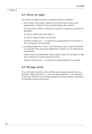 6.3 Alarme de rappel
Les alarmes de rappel ne peuvent se produire qu’à deux occasions :
1. Une seringue a été insérée, l’appareil est à l’arrêt, aucune valeur n’est
programmée, et l’appareil n’est pas sollicité depuis deux minutes.
Un signal sonore retentit, la LED jaune clignote et un appel au personnel est
déclenché.
a) L’écran indique “Alarme de rappel !”
b) L’écran indique “Config. non terminée”
Confirmer l’alarme par K et continuer la programmation de la thérapie ou
de la configuration de démarrage.
2. La programmation d’une valeur a été commencée, mais n’a pas été terminée
ou confirmée. Cette alarme peut également se produire en cas d’absence de
consommable.
L’alarme sonore est déclenchée, l’écran indique “Valeur non acceptée”, la LED
jaune clignote et le renvoi d’alarme est activé.
Confirmer l’alarme par K et continuer la programmation de la thérapie.
6.4 Message alarme
En cas d’entrées incorrectes, l’écran affiche des messages explicatifs (par ex. «
Attention ! Débit hors limites » ; « Échec de téléchargement » ; « Ce paramètre
ne peut être modifié »). Ces remarques disparaissent après quelques secondes et
ne nécessitent pas de confirmation.
Chapitre 6
ALARME
66
 
