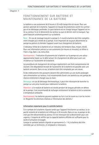 67
FONCTIONNEMENT SUR BATTERIE ET
MAINTENANCE DE LA BATTERIE
La batterie a une autonomie de 8 heures à 25 ml/h lorsqu’elle est neuve. Pour une
gestion optimale de la batterie, l’appareil est équipé de protections contre les surchar-
ges et les décharges profondes. Le pack batterie est en charge lorsque l’appareil est re-
lié au secteur. Si on le déconnecte du secteur ou que ce dernier vient à manquer, l’ap-
pareil bascule automatiquement sur sa batterie.
Note : En cas de stockage long de la pompe (> 5 mois) la batterie doit être complète-
ment chargée puis retirée de la pompe. Il est important de toujours déconnecter la
pompe du patient et éteindre l’appareil avant tout changement de batterie.
L’indicateur d’état de la batterie est un indicateur de tendance (bas, moyen, élevé).
Pour une information précise sur son autonomie (en heures et minutes), se référer à
l’item « Cap. Batt. » du menu Etat.
Avertissement : l’indication d’autonomie de la batterie sur la pompe est une valeur
approximative basée sur le débit actuel. Un changement de débit peut avoir une
incidence sur l’autonomie de la batterie.
Les procédures de changement de seringue représentent une forte consommation de
courant. Une dégradation brutale de l’autonomie de la batterie est possible avec une
batterie ancienne. Dans ce cas, la batterie doit être remplacée par une neuve.
Si des médicaments très puissants doivent être administrés sur une durée prolongée
sans alimentation sur secteur, il est recommandé d’avoir une batterie ou une pompe de
réserve entièrement chargée sous la main.
Remarque: en cas de décharge électrostatique, il peut être nécessaire de brancher la
pompe sur une prise murale pour redémarrer la batterie.
Attention: si le module de batterie est stocké pendant de longues périodes en dehors
de la pompe, il est recommandé de recharger entièrement la batterie et de la conserver
à température ambiante.
Avertissement: les batteries peuvent exploser ou fuir si on les ouvre ou si on les incinè-
re. Respecter les directives relatives à l’élimination des déchets !
Information importante pour le contrôle batterie
Si le symbole de la batterie clignote tandis que l’appareil fonctionne sur secteur, la ca-
pacité restante de la batterie est inférieure à 30 minutes. Dans ce cas, la pompe ne de-
vrait pas être déconnectée du secteur. S’il est nécessaire de la déconnecter pour une
urgence, il importe de vérifier que la capacité batterie affichée est suffisante pour la
durée d’utilisation envisagée.
Lorsque le symbole batterie clignote en permanence (> 1 h), la batterie doit être
contrôlée par un technicien, et remplacée si nécessaire.
FONCTIONNEMENT SUR BATTERIE ET MAINTENANCE DE LA BATTERIE
Chapitre 7
 