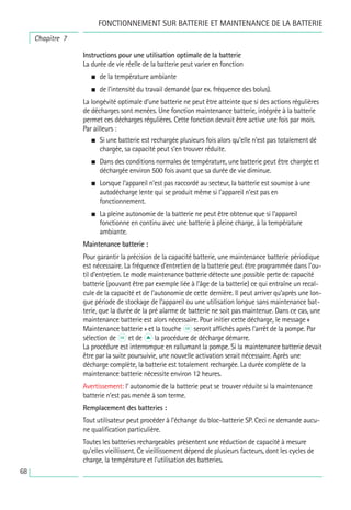 68
Instructions pour une utilisation optimale de la batterie
La durée de vie réelle de la batterie peut varier en fonction
• de la température ambiante
• de l’intensité du travail demandé (par ex. fréquence des bolus).
La longévité optimale d’une batterie ne peut être atteinte que si des actions régulières
de décharges sont menées. Une fonction maintenance batterie, intégrée à la batterie
permet ces décharges régulières. Cette fonction devrait être active une fois par mois.
Par ailleurs :
• Si une batterie est rechargée plusieurs fois alors qu’elle n’est pas totalement dé
chargée, sa capacité peut s’en trouver réduite.
• Dans des conditions normales de température, une batterie peut être chargée et
déchargée environ 500 fois avant que sa durée de vie diminue.
• Lorsque l’appareil n’est pas raccordé au secteur, la batterie est soumise à une
autodécharge lente qui se produit même si l’appareil n’est pas en
fonctionnement.
• La pleine autonomie de la batterie ne peut être obtenue que si l’appareil
fonctionne en continu avec une batterie à pleine charge, à la température
ambiante.
Maintenance batterie :
Pour garantir la précision de la capacité batterie, une maintenance batterie périodique
est nécessaire. La fréquence d’entretien de la batterie peut être programmée dans l’ou-
til d’entretien. Le mode maintenance batterie détecte une possible perte de capacité
batterie (pouvant être par exemple liée à l’âge de la batterie) ce qui entraîne un recal-
cule de la capacité et de l’autonomie de cette dernière. Il peut arriver qu’après une lon-
gue période de stockage de l’appareil ou une utilisation longue sans maintenance bat-
terie, que la durée de la pré alarme de batterie ne soit pas maintenue. Dans ce cas, une
maintenance batterie est alors nécessaire. Pour initier cette décharge, le message «
Maintenance batterie » et la touche k seront affichés après l’arrêt de la pompe. Par
sélection de k et de u la procédure de décharge démarre.
La procédure est interrompue en rallumant la pompe. Si la maintenance batterie devait
être par la suite poursuivie, une nouvelle activation serait nécessaire. Après une
décharge complète, la batterie est totalement rechargée. La durée complète de la
maintenance batterie nécessite environ 12 heures.
Avertissement: l’ autonomie de la batterie peut se trouver réduite si la maintenance
batterie n’est pas menée à son terme.
Remplacement des batteries :
Tout utilisateur peut procéder à l’échange du bloc-batterie SP. Ceci ne demande aucu-
ne qualification particulière.
Toutes les batteries rechargeables présentent une réduction de capacité à mesure
qu’elles vieillissent. Ce vieillissement dépend de plusieurs facteurs, dont les cycles de
charge, la température et l’utilisation des batteries.
Chapitre 7
FONCTIONNEMENT SUR BATTERIE ET MAINTENANCE DE LA BATTERIE
 