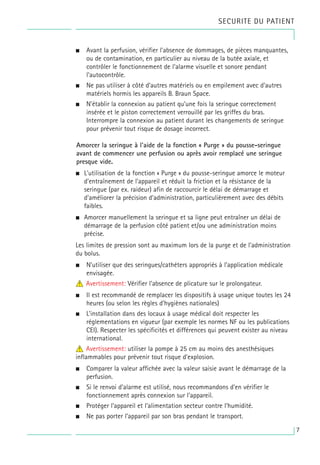 SECURITE DU PATIENT
• Avant la perfusion, vérifier l’absence de dommages, de pièces manquantes,
ou de contamination, en particulier au niveau de la butée axiale, et
contrôler le fonctionnement de l’alarme visuelle et sonore pendant
l’autocontrôle.
• Ne pas utiliser à côté d’autres matériels ou en empilement avec d’autres
matériels hormis les appareils B. Braun Space.
• N’établir la connexion au patient qu’une fois la seringue correctement
insérée et le piston correctement verrouillé par les griffes du bras.
Interrompre la connexion au patient durant les changements de seringue
pour prévenir tout risque de dosage incorrect.
Amorcer la seringue à l'aide de la fonction « Purge » du pousse-seringue
avant de commencer une perfusion ou après avoir remplacé une seringue
presque vide.
• L'utilisation de la fonction « Purge » du pousse-seringue amorce le moteur
d'entraînement de l'appareil et réduit la friction et la résistance de la
seringue (par ex. raideur) afin de raccourcir le délai de démarrage et
d'améliorer la précision d'administration, particulièrement avec des débits
faibles.
• Amorcer manuellement la seringue et sa ligne peut entraîner un délai de
démarrage de la perfusion côté patient et/ou une administration moins
précise.
Les limites de pression sont au maximum lors de la purge et de l'administration
du bolus.
• N’utiliser que des seringues/cathéters appropriés à l’application médicale
envisagée.
4
w Avertissement: Vérifier l’absence de plicature sur le prolongateur.
• Il est recommandé de remplacer les dispositifs à usage unique toutes les 24
heures (ou selon les règles d’hygiènes nationales)
• L’installation dans des locaux à usage médical doit respecter les
réglementations en vigueur (par exemple les normes NF ou les publications
CEI). Respecter les spécificités et différences qui peuvent exister au niveau
international.
4
w Avertissement: utiliser la pompe à 25 cm au moins des anesthésiques
inflammables pour prévenir tout risque d’explosion.
• Comparer la valeur affichée avec la valeur saisie avant le démarrage de la
perfusion.
• Si le renvoi d’alarme est utilisé, nous recommandons d’en vérifier le
fonctionnement après connexion sur l’appareil.
• Protéger l’appareil et l’alimentation secteur contre l’humidité.
• Ne pas porter l’appareil par son bras pendant le transport.
7
 