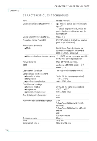 76
CARACTERISTIQUES TECHNIQUES
Chapitre 10
CARACTERISTIQUES TECHNIQUES
Type Pousse-seringue
Classification selon EN/CEI 60601-1 Protégé contre les défibrillations,
type CF;
Classe de protection II, classe de
protection I en combinaison avec la
SpaceStation
Classe selon Directive 93/42 CEE Classe II b
Protection contre l’humidité IP 22 (Protégé de la chute de gouttes
pour usage horizontal)
Alimentation électrique
• Mode Par B. Braun SpaceStation ou par
l’alimentation secteur optionnelle
(100…240VAC~ 50/60 Hz)
• Alimentation basse tension externe 11…16VDC par connexion au câble
SP 12 V ou par la SpaceStation
Renvoi d’alarme Max. 24 V / 0,5 A / 24 VA
CEM conforme à EN / CEI 60601-1-2 /
60601-2-24
Coefficient d’utilisation 100 % (fonctionnement continu)
Conditions de fonctionnement
• humidité relative 30 %…90 % (sans condensation)
• température +5°C … +40°C
• pression atmosphérique 500 … 1060 mbar
Conditions de stockage
• humidité relative 20 %…90 % (sans condensation)
• température -20°C … +55°C
• pression atmosphérique 500 … 1060 mbar
Type de batterie (rechargeable) Li-Ion
NiMH
Autonomie de la batterie rechargeable Li-Ion
Perfusor® avec WiFi activé à 25 ml/h
2,5 heures
Perfusor® avec WiFi désactivé à 25 ml/h
8 heures
NiMH
à 25 ml/h 8 heures
Temps de recharge 6 heures
Poids 1.4 kg env.
Dimensions (l x h x p) 249 x 68 x 152 mm
 