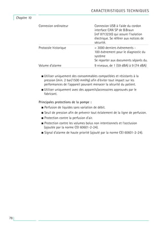 78
Connexion ordinateur Connexion USB à l’aide du cordon
interface CAN SP de B.Braun
(ref 8713230) qui assure l’isolation
électrique. Se référer aux notices de
sécurité.
Protocole historique < 3000 derniers évènements -
100 évènement pour le diagnostic du
système
Se reporter aux documents séparés du.
Volume d’alarme 9 niveaux, de 1 (59 dBA) à 9 (74 dBA)
• Utiliser uniquement des consommables compatibles et résistants à la
pression (min. 2 bar/1500 mmHg) afin d'éviter tout impact sur les
performances de l'appareil pouvant menacer la sécurité du patient.
• Utiliser uniquement avec des appareils/accessoires approuvés par le
fabricant.
Principales protections de la pompe :
• Perfusion de liquides sans variation de débit.
• Seuil de pression afin de prévenir tout éclatement de la ligne de perfusion.
• Protection contre la perfusion d’air.
• Protection contre les volumes bolus non intentionnels et l’occlusion
(ajoutée par la norme CEI 60601-2-24).
• Signal d’alarme de haute priorité (ajouté par la norme CEI 60601-2-24).
Chapitre 10
CARACTERISTIQUES TECHNIQUES
 