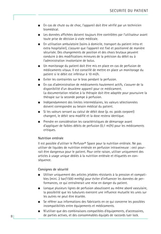 8
• En cas de chute ou de choc, l’appareil doit être vérifié par un technicien
biomédical.
• Les données affichées doivent toujours être contrôlées par l’utilisateur avant
toute prise de décision à visée médicale.
• En utilisation ambulatoire (soins à domicile, transport du patient intra et
extra hospitalier), s’assurer que l’appareil est fixé et positionné de manière
sécurisée. Des changements de position et des chocs brutaux peuvent
conduire à des modifications mineures de la précision du débit ou à
l’administration involontaire de bolus.
• Un monitorage du patient doit être mis en place en cas de perfusion de
médicaments vitaux. Il est conseillé de mettre en place un monitorage du
patient si le débit est inférieur à 10 ml/h.
• Eviter les contraintes sur le bras pendant la perfusion.
• En cas d’administration de médicaments hautement actifs, s’assurer de la
disponibilité d’un deuxième appareil pour ce médicament.
La documentation relative à la thérapie doit être adaptée pour poursuivre la
thérapie sur la seconde pompe à perfusion.
• Indépendamment des limites intermédiaires, les valeurs sélectionnées
doivent correspondre au besoin médical du patient.
• Si les valeurs servant au calcul de débit dose (p. ex. poids corporel)
changent, le débit sera modifié et la dose restera identique.
• Prendre en considération les caractéristiques de démarrage avant
d’appliquer de faibles débits de perfusion (0,1 ml/h) pour les médicaments
critiques.
Nutrition entérale
Il est possible d’utiliser le Perfusor® Space pour la nutrition entérale. Ne pas
utiliser de liquides de nutrition entérale en perfusion intraveineuse : ceci pour-
rait être dangereux pour le patient. Pour cette raison, utiliser uniquement des
articles à usage unique dédiés à la nutrition entérale et étiquetés en con-
séquence.
Consignes de sécurité
• Utiliser uniquement des articles jetables résistants à la pression et compati-
bles (mini. 2 bar/1500 mmHg) pour éviter d’influencer les données de per-
formances, ce qui entraînerait une mise en danger du patient.
• Lorsque plusieurs lignes de perfusion aboutissent au même abord vasculaire,
la possibilité que les tubulures exercent une influence mutuelle les unes sur
les autres ne peut être écartée.
• Se référer aux informations des fabricants en ce qui concerne les possibles
incompatibilités entre équipements et médicaments.
• N’utiliser que des combinaisons compatibles d’équipements, d’accessoires,
de parties actives, et des consommables équipés de raccords luer lock.
SECURITE DU PATIENT
 