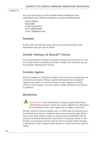 84
Chapitre 11
GARANTIE / CTS* / SERVICE / FORMATION / DÉSINFECTION / DESTRUCTION
Aussi, nous vous invitons, une fois le produit nettoyé et désinfecté, à nous
communiquer toute information nécessaire à sa reprise à l’adresse suivante :
B. Braun Médical
Retour DEEE
ZI 520 LAvoisier BP 41
54713 LUDRES CEDEX
E-mail : dee@bbraun.com
Formation
B. Braun offre une formation pour cette version. Veuillez contacter votre
représentant local pour plus de détails.
Contrôle Technique de Sécurité*)
/ Service
Il est recommandé de procéder au contrôle technique de sécurité tous les 2 ans
et de le documenter. Les opérations de SAV ne doivent être entreprises que par
des personnes spécifiquement formées.
Contrôles réguliers
Vérifier la propreté et l’intégrité de l’appareil. Ne l’utiliser qu’en accord avec les
instructions d’utilisation. Pendant la durée de remplacement du dispositif
l’appareil doit réaliser un auto test. Chaque fois que l’appareil est allumé,
vérifier les items suivants : auto test, alarme audible, indicateur de contrôle de
la procédure.
Désinfection
Avertissement: Avant de désinfecter la pompe, toujours déconnecter
cette dernière du patient, mettre hors tension l’appareil et le débrancher
de l’alimentation et des autres appareils (p. ex. appel au personnel).
Nettoyer toutes les surfaces exposées avec un chiffon doux non pelucheux pro-
pre humecté d’une solution nettoyante douce d’eau savonneuse tiède. Veiller à
enlever tout résidu visible de toutes les surfaces avant de désinfecter. Ne pas
pulvériser de produits désinfectants directement sur la pompe. Utiliser un chif-
fon doux non pelucheux humecté mais pas saturé de produit. Après nettoyage
et désinfection, laisser l’appareil sécher pendant au moins 20 minutes avant uti-
lisation.
 