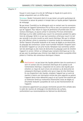 85
Essuyer le verre-loupe et la vitre de l’affichage en façade de la porte de la
pompe uniquement avec un chiffon doux.
Remarque: Garder l’instrument droit et ne pas laisser une partie quelconque de
l’instrument se saturer de produit ni tremper dans un liquide pendant l’opération
de nettoyage.
Ne pas laisser l’humidité ou les détergents venir en contact avec les connexions
électriques de l’appareil (connecteurs P2 ou P3) ou avec une ouverture quelcon-
que de l’appareil. Pour réduire le risque de pénétration d’humidité dans les con-
necteurs électriques, on pourra utiliser le connecteur P2 d’une alimentation
électrique ou d’un câble combiné pour couvrir les connexions pendant les opéra-
tions de nettoyage. Veiller à ce que tout connecteur utilisé pour couvrir ne soit
pas raccordé à une prise murale ou autre source électrique. Dès que le nettoya-
ge a été effectué, retirer le connecteur et examiner toutes les connexions pour
vérifier l’absence d’humidité résiduelle et de traces de dégâts ou de destruction
du plaquage des connecteurs. Laisser toute humidité résiduelle s’évaporer avant
de brancher l’appareil sur une prise murale. Remplacer tout connecteur présen-
tant des dommages ou des traces de destruction du plaquage avant de remettre
l’appareil en service. Utiliser un nettoyant pour contacts électriques qui ne réa-
git pas avec les plastiques pour éliminer tout dépôt de matière susceptible d’être
présent à l’intérieur des connecteurs électriques si besoin.
Avertissement: ne pas laisser des liquides pénétrer dans les ouvertures ni
venir en contact avec les connexions électriques de la pompe ou de
l’alimentation électrique. L’exposition de ces zones à des liquides peut
entraîner un risque de court-circuit, de corrosion ou de destruction de
composants électriques sensibles ainsi qu’un risque de choc électrique.
En cas d’exposition à des liquides, remplacer l’appareil par un autre de
manière à induire une interruption minime des soins apportés au patient.
L’appareil devra rester débranché jusqu’à ce qu’il puisse être examiné par
un technicien formé qui recherchera d’éventuelles traces de dégâts ou
d’humidité résiduelle susceptibles de nuire au bon fonctionnement de
l’appareil.
Les substances appartenant aux groupes mentionnés peuvent être utilisées dans
le cadre des routines de nettoyage et de désinfection des surfaces,
conformément aux recommandations du fabricant du désinfectant.
GARANTIE / CTS* / SERVICE / FORMATION / DÉSINFECTION / DESTRUCTION
Chapitre 11
 