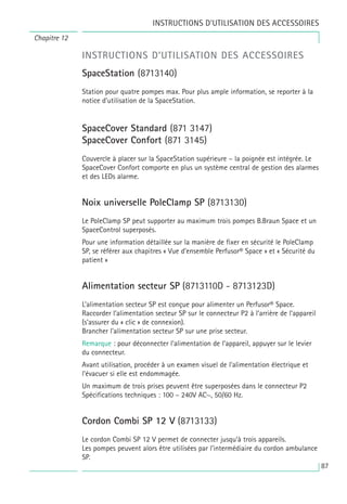 87
INSTRUCTIONS D’UTILISATION DES ACCESSOIRES
SpaceStation (8713140)
Station pour quatre pompes max. Pour plus ample information, se reporter à la
notice d’utilisation de la SpaceStation.
SpaceCover Standard (871 3147)
SpaceCover Confort (871 3145)
Couvercle à placer sur la SpaceStation supérieure – la poignée est intégrée. Le
SpaceCover Confort comporte en plus un système central de gestion des alarmes
et des LEDs alarme.
Noix universelle PoleClamp SP (8713130)
Le PoleClamp SP peut supporter au maximum trois pompes B.Braun Space et un
SpaceControl superposés.
Pour une information détaillée sur la manière de fixer en sécurité le PoleClamp
SP, se référer aux chapitres « Vue d’ensemble Perfusor® Space » et « Sécurité du
patient »
Alimentation secteur SP (8713110D - 8713123D)
L’alimentation secteur SP est conçue pour alimenter un Perfusor® Space.
Raccorder l’alimentation secteur SP sur le connecteur P2 à l’arrière de l’appareil
(s’assurer du « clic » de connexion).
Brancher l'alimentation secteur SP sur une prise secteur.
Remarque : pour déconnecter l’alimentation de l’appareil, appuyer sur le levier
du connecteur.
Avant utilisation, procéder à un examen visuel de l’alimentation électrique et
l’évacuer si elle est endommagée.
Un maximum de trois prises peuvent être superposées dans le connecteur P2
Spécifications techniques : 100 – 240V AC~, 50/60 Hz.
Cordon Combi SP 12 V (8713133)
Le cordon Combi SP 12 V permet de connecter jusqu’à trois appareils.
Les pompes peuvent alors être utilisées par l’intermédiaire du cordon ambulance
SP.
Chapitre 12
INSTRUCTIONS D’UTILISATION DES ACCESSOIRES
 