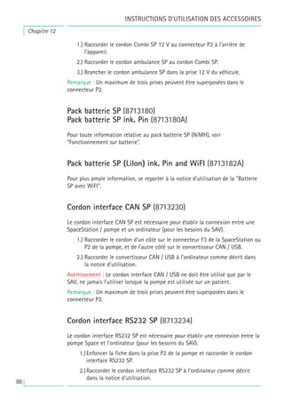 88
1.) Raccorder le cordon Combi SP 12 V au connecteur P2 à l’arrière de
l’appareil.
2.) Raccorder le cordon ambulance SP au cordon Combi SP.
3.) Brancher le cordon ambulance SP dans la prise 12 V du véhicule.
Remarque : Un maximum de trois prises peuvent être superposées dans le
connecteur P2.
Pack batterie SP (8713180)
Pack batterie SP ink. Pin (8713180A)
Pour toute information relative au pack batterie SP (NiMH), voir
“Fonctionnement sur batterie”.
Pack batterie SP (LiIon) ink. Pin and WiFI (8713182A)
Pour plus ample information, se reporter à la notice d’utilisation de la "Batterie
SP avec WiFI".
Cordon interface CAN SP (8713230)
Le cordon interface CAN SP est nécessaire pour établir la connexion entre une
SpaceStation / pompe et un ordinateur (pour les besoins du SAV).
1.) Raccorder le cordon d’un côté sur le connecteur F3 de la SpaceStation ou
P2 de la pompe, et de l’autre côté sur le convertisseur CAN / USB.
2.) Raccorder le convertisseur CAN / USB à l’ordinateur comme décrit dans
la notice d’utilisation.
Avertissement : Le cordon interface CAN / USB ne doit être utilisé que par le
SAV, ne jamais l’utiliser lorsque la pompe est utilisée sur un patient.
Remarque : Un maximum de trois prises peuvent être superposées dans le
connecteur P2.
Cordon interface RS232 SP (8713234)
Le cordon interface RS232 SP est nécessaire pour établir une connexion entre la
pompe Space et l’ordinateur (pour les besoins du SAV).
1.)Enfoncer la fiche dans la prise P2 de la pompe et raccorder le cordon
interface RS232 SP.
2.)Raccorder le cordon interface RS232 SP à l’ordinateur comme décrit
dans la notice d’utilisation.
Chapitre 12
INSTRUCTIONS D’UTILISATION DES ACCESSOIRES
 