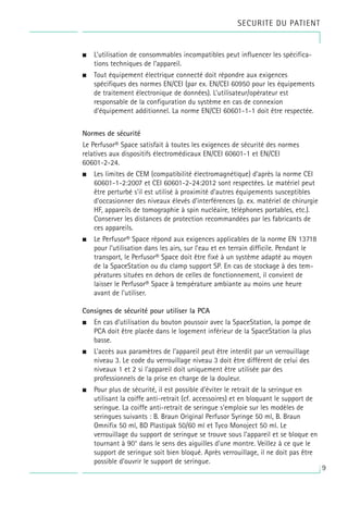 9
• L’utilisation de consommables incompatibles peut influencer les spécifica-
tions techniques de l’appareil.
• Tout équipement électrique connecté doit répondre aux exigences
spécifiques des normes EN/CEI (par ex. EN/CEI 60950 pour les équipements
de traitement électronique de données). L’utilisateur/opérateur est
responsable de la configuration du système en cas de connexion
d’équipement additionnel. La norme EN/CEI 60601-1-1 doit être respectée.
Normes de sécurité
Le Perfusor® Space satisfait à toutes les exigences de sécurité des normes
relatives aux dispositifs électromédicaux EN/CEI 60601-1 et EN/CEI
60601-2-24.
• Les limites de CEM (compatibilité électromagnétique) d’après la norme CEI
60601-1-2:2007 et CEI 60601-2-24:2012 sont respectées. Le matériel peut
être perturbé s’il est utilisé à proximité d’autres équipements susceptibles
d’occasionner des niveaux élevés d’interférences (p. ex. matériel de chirurgie
HF, appareils de tomographie à spin nucléaire, téléphones portables, etc.).
Conserver les distances de protection recommandées par les fabricants de
ces appareils.
• Le Perfusor® Space répond aux exigences applicables de la norme EN 13718
pour l’utilisation dans les airs, sur l’eau et en terrain difficile. Pendant le
transport, le Perfusor® Space doit être fixé à un système adapté au moyen
de la SpaceStation ou du clamp support SP. En cas de stockage à des tem-
pératures situées en dehors de celles de fonctionnement, il convient de
laisser le Perfusor® Space à température ambiante au moins une heure
avant de l’utiliser.
Consignes de sécurité pour utiliser la PCA
• En cas d’utilisation du bouton poussoir avec la SpaceStation, la pompe de
PCA doit être placée dans le logement inférieur de la SpaceStation la plus
basse.
• L’accès aux paramètres de l’appareil peut être interdit par un verrouillage
niveau 3. Le code du verrouillage niveau 3 doit être différent de celui des
niveaux 1 et 2 si l’appareil doit uniquement être utilisée par des
professionnels de la prise en charge de la douleur.
• Pour plus de sécurité, il est possible d’éviter le retrait de la seringue en
utilisant la coiffe anti-retrait (cf. accessoires) et en bloquant le support de
seringue. La coiffe anti-retrait de seringue s'emploie sur les modèles de
seringues suivants : B. Braun Original Perfusor Syringe 50 ml, B. Braun
Omnifix 50 ml, BD Plastipak 50/60 ml et Tyco Monoject 50 ml. Le
verrouillage du support de seringue se trouve sous l’appareil et se bloque en
tournant à 90° dans le sens des aiguilles d’une montre. Veillez à ce que le
support de seringue soit bien bloqué. Après verrouillage, il ne doit pas être
possible d’ouvrir le support de seringue.
SECURITE DU PATIENT
 