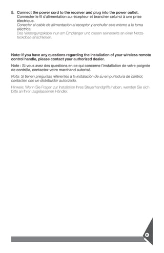 11
5.	Connect the power cord to the receiver and plug into the power outlet.
Connecter le fil d’alimentation au récepteur et brancher celui-ci à une prise
­électrique.
Conectar el cable de alimentación al receptor y enchufar este mismo a la toma
eléctrica.
Das Versorgungskabel nun am Empfänger und diesen seinerseits an einer Netzs-
teckdose anschließen.
Note: If you have any questions regarding the installation of your wireless remote
control handle, please contact your authorized dealer.
Note : Si vous avez des questions en ce qui concerne l’installation de votre ­poignée
de contrôle, contactez votre marchand autorisé.
Nota: Si tienen preguntas referentes a la instalación de su empuñadura de control,
contacten con un distribuidor autorizado.
Hinweis: Wenn Sie Fragen zur Installation Ihres Steuerhandgriffs haben, wenden Sie sich
bitte an Ihren zugelassenen Händler.
 