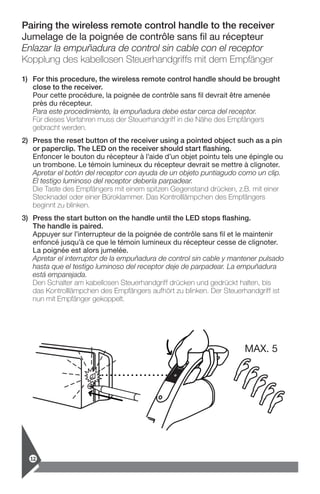 Pairing the wireless remote control handle to the receiver
Jumelage de la poignée de contrôle sans fil au récepteur
Enlazar la empuñadura de control sin cable con el receptor
Kopplung des kabellosen Steuerhandgriffs mit dem Empfänger
1)	For this procedure, the wireless remote control handle should be brought
close to the receiver.
Pour cette procédure, la poignée de contrôle sans fil devrait être amenée
près du récepteur.
Para este procedimiento, la empuñadura debe estar cerca del receptor.
Für dieses Verfahren muss der Steuerhandgriff in die Nähe des Empfängers
gebracht werden.
2)	Press the reset button of the receiver using a pointed object such as a pin
or paperclip. The LED on the receiver should start flashing.
Enfoncer le bouton du récepteur à l’aide d’un objet pointu tels une épingle ou
un trombone. Le témoin lumineux du récepteur devrait se mettre à clignoter.
Apretar el botón del receptor con ayuda de un objeto puntiagudo como un clip.
El testigo luminoso del receptor debería parpadear.
Die Taste des Empfängers mit einem spitzen Gegenstand drücken, z.B. mit einer
Stecknadel oder einer Büroklammer. Das Kontrolllämpchen des Empfängers
beginnt zu blinken.
3)	Press the start button on the handle until the LED stops flashing.
The handle is paired.
Appuyer sur l’interrupteur de la poignée de contrôle sans fil et le maintenir
enfoncé jusqu’à ce que le témoin lumineux du récepteur cesse de clignoter.
La poignée est alors jumelée.
Apretar el interruptor de la empuñadura de control sin cable y mantener pulsado
hasta que el testigo luminoso del receptor deje de parpadear. La empuñadura
está emparejada.
Den Schalter am kabellosen Steuerhandgriff drücken und gedrückt halten, bis
das Kontrolllämpchen des Empfängers aufhört zu blinken. Der Steuerhandgriff ist
nun mit Empfänger gekoppelt.
MAX. 5
12
 