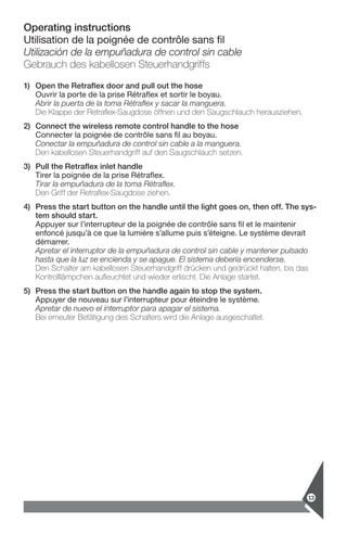 Operating instructions
Utilisation de la poignée de contrôle sans fil
Utilización de la empuñadura de control sin cable
Gebrauch des kabellosen Steuerhandgriffs
1)	Open the Retraflex door and pull out the hose
Ouvrir la porte de la prise Rétraflex et sortir le boyau.
Abrir la puerta de la toma Rétraflex y sacar la manguera.
Die Klappe der Retraflex-Saugdose öffnen und den Saugschlauch herausziehen.
2)	Connect the wireless remote control handle to the hose
Connecter la poignée de contrôle sans fil au boyau.
Conectar la empuñadura de control sin cable a la manguera.
Den kabellosen Steuerhandgriff auf den Saugschlauch setzen.
3)	Pull the Retraflex inlet handle
Tirer la poignée de la prise Rétraflex.
Tirar la empuñadura de la toma Rétraflex.
Den Griff der Retraflex-Saugdose ziehen.
4)	Press the start button on the handle until the light goes on, then off. The sys-
tem should start.
Appuyer sur l’interrupteur de la poignée de contrôle sans fil et le maintenir
enfoncé jusqu’à ce que la lumière s’allume puis s’éteigne. Le système devrait
démarrer.
Apretar el interruptor de la empuñadura de control sin cable y mantener pulsado
hasta que la luz se encienda y se apague. El sistema debería encenderse.
Den Schalter am kabellosen Steuerhandgriff drücken und gedrückt halten, bis das
Kontrolllämpchen aufleuchtet und wieder erlischt. Die Anlage startet.
5)	Press the start button on the handle again to stop the system.
Appuyer de nouveau sur l’interrupteur pour éteindre le système.
Apretar de nuevo el interruptor para apagar el sistema.
Bei erneuter Betätigung des Schalters wird die Anlage ausgeschaltet.
13
 