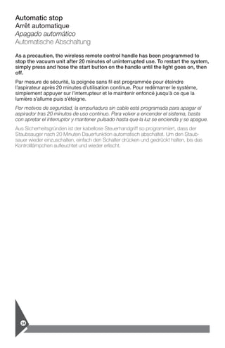Automatic stop
Arrêt automatique
Apagado automático
Automatische Abschaltung
As a precaution, the wireless remote control handle has been programmed to
stop the vacuum unit after 20 minutes of uninterrupted use. To restart the system,
simply press and hose the start button on the handle until the light goes on, then
off.
Par mesure de sécurité, la poignée sans fil est programmée pour éteindre
­l’aspirateur après 20 minutes d’utilisation continue. Pour redémarrer le système,
­simplement appuyer sur l’interrupteur et le maintenir enfoncé jusqu’à ce que la
lumière s’allume puis s’éteigne.
Por motivos de seguridad, la empuñadura sin cable está programada para apagar el
aspirador tras 20 minutos de uso continuo. Para volver a encender el sistema, basta
con apretar el interruptor y mantener pulsado hasta que la luz se encienda y se apague.
Aus Sicherheitsgründen ist der kabellose Steuerhandgriff so programmiert, dass der
Staubsauger nach 20 Minuten Dauerfunktion automatisch abschaltet. Um den Staub-
sauer wieder einzuschalten, einfach den Schalter drücken und gedrückt halten, bis das
Kontrolllämpchen aufleuchtet und wieder erlischt.
14
 