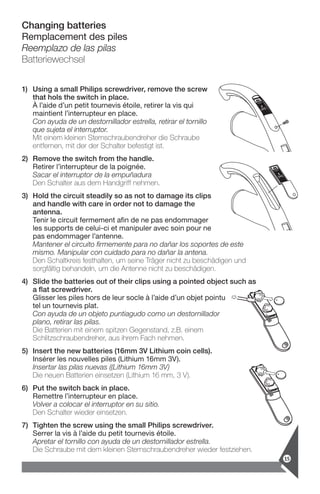 Changing batteries
Remplacement des piles
Reemplazo de las pilas
Batteriewechsel
1)	Using a small Philips screwdriver, remove the screw
that hols the switch in place.
À l’aide d’un petit tournevis étoile, retirer la vis qui
­maintient l’interrupteur en place.
Con ayuda de un destornillador estrella, retirar el tornillo
que sujeta el interruptor.
Mit einem kleinen Sternschraubendreher die Schraube
entfernen, mit der der Schalter befestigt ist.
2)	Remove the switch from the handle.
Retirer l’interrupteur de la poignée.
Sacar el interruptor de la empuñadura
Den Schalter aus dem Handgriff nehmen.
3)	Hold the circuit steadily so as not to damage its clips
and handle with care in order not to damage the
antenna.
Tenir le circuit fermement afin de ne pas endommager
les ­supports de celui-ci et manipuler avec soin pour ne
pas endommager ­l’antenne.
Mantener el circuito firmemente para no dañar los soportes de este
mismo. Manipular con cuidado para no dañar la antena.
Den Schaltkreis festhalten, um seine Träger nicht zu beschädigen und
sorgfältig behandeln, um die Antenne nicht zu beschädigen.
4)	Slide the batteries out of their clips using a pointed object such as
a flat screwdriver.
Glisser les piles hors de leur socle à l’aide d’un objet pointu
tel un tournevis plat.
Con ayuda de un objeto puntiagudo como un destornillador
plano, retirar las pilas.
Die Batterien mit einem spitzen Gegenstand, z.B. einem
Schlitzschraubendreher, aus ihrem Fach nehmen.
5)	Insert the new batteries (16mm 3V Lithium coin cells).
Insérer les nouvelles piles (Lithium 16mm 3V).
Insertar las pilas nuevas ((Lithium 16mm 3V)
Die neuen Batterien einsetzen (Lithium 16 mm, 3 V).
6)	Put the switch back in place.
Remettre l’interrupteur en place.
Volver a colocar el interruptor en su sitio.
Den Schalter wieder einsetzen.
7)	Tighten the screw using the small Philips screwdriver.
Serrer la vis à l’aide du petit tournevis étoile.
Apretar el tornillo con ayuda de un destornillador estrella.
Die Schraube mit dem kleinen Sternschraubendreher wieder festziehen.
15
 