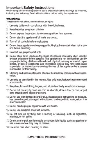 Important Safety Instructions
When using an electrical appliance, basic precautions should always be followed,
including the following. Read all instructions before using this appliance.
WARNING
To reduce the risk of fire, electric shock, or injury:
1.	 Use only batteries in compliance with the original ones.
2.	 Keep batteries away from children.
3.	 Do not expose the product to electromagnetic or heat sources.
4.	 Do not start the appliance if all inlets are closed.
5.	 Turn off all controls before unplugging.
6.	Do not leave appliance when plugged in. Unplug from outlet when not in use
and before servicing.
7.	 Connect to a proper outlet only.
8.	Do not allow to be used as a toy. Close attention is necessary when used by
or near children or infirm persons. This appliance is not intended for use by
people (including children) with reduced physical, sensory or mental capa-
bilities, or lack of experience and knowledge, unless they have been given
supervision or instruction concerning the use of the appliance by a person
responsible for their safety.
9.	Cleaning and user maintenance shall not be made by children without super-
vision.
10.	Use only as described in this manual. Use only manufacturer’s recommended
attachments.
11.	Keep hair, loose clothing, fingers, and all parts of body away from openings.
12.	Do not pull or carry by cord, use cord as a handle, close a door on cord, or pull
cord around sharp edges or corners.
13.	Do not use with damaged cord or plug. If appliance is not working as it should,
has been dropped, damaged, left outdoors, or dropped into water, return it to
a service center.
14.	Do not handle plug or appliance with wet hands.
15.	Do not use outdoors or on wet surfaces.
16.	Do not pick up anything that is burning or smoking, such as cigarettes,
matches, or hot ashes.
17.	Do not use to pick up flammable or combustible liquids such as gasoline or
use in areas where they may be present.
18.	Use extra care when cleaning on stairs.
SAVE THESE INSTRUCTIONS
 