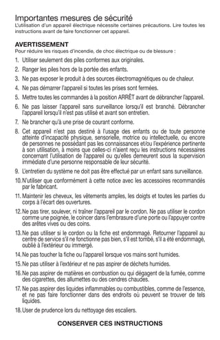 Importantes mesures de sécurité
L’utilisation d’un appareil électrique nécessite certaines précautions. Lire toutes les
instructions avant de faire fonctionner cet appareil.
AVERTISSEMENT
Pour réduire les risques d’incendie, de choc électrique ou de blessure :
1.	 Utiliser seulement des piles conformes aux originales.
2.	 Ranger les piles hors de la portée des enfants.
3.	 Ne pas exposer le produit à des sources électromagnétiques ou de chaleur.
4.	 Ne pas démarrer l’appareil si toutes les prises sont fermées.
5.	 Mettre toutes les commandes à la position ARRÊT avant de débrancher l’appareil.
6.	Ne pas laisser l’appareil sans surveillance lorsqu’il est branché. Débrancher
­l’appareil lorsqu’il n’est pas utilisé et avant son entretien.
7.	 Ne brancher qu’à une prise de courant conforme.
8.	Cet appareil n’est pas destiné à l’usage des enfants ou de toute personne
atteinte d’incapacité physique, sensorielle, motrice ou intellectuelle, ou encore
de ­personnes ne possédant pas les connaissances et/ou l’expérience pertinente
à son utilisation, à moins que celles-ci n’aient reçu les instructions nécessaires
concernant l’utilisation de l’appareil ou qu’elles demeurent sous la supervision
immédiate d’une personne responsable de leur sécurité.
9.	 L’entretien du système ne doit pas être effectué par un enfant sans surveillance.
10.	N’utiliser que conformément à cette notice avec les accessoires recommandés
par le fabricant.
11.	Maintenir les cheveux, les vêtements amples, les doigts et toutes les parties du
corps à l’écart des ouvertures.
12.	Ne pas tirer, soulever, ni traîner l’appareil par le cordon. Ne pas utiliser le cordon
comme une poignée, le coincer dans l’embrasure d’une porte ou l’appuyer contre
des arêtes vives ou des coins.
13.	Ne pas utiliser si le cordon ou la fiche est endommagé. Retourner l’appareil au
centre de service s’il ne fonctionne pas bien, s’il est tombé, s’il a été endommagé,
oublié à l’extérieur ou immergé.
14.	Ne pas toucher la fiche ou l’appareil lorsque vos mains sont humides.
15.	Ne pas utiliser à l’extérieur et ne pas aspirer de déchets humides.
16.	Ne pas aspirer de matières en combustion ou qui dégagent de la fumée, comme
des cigarettes, des allumettes ou des cendres chaudes.
17.	Ne pas aspirer des liquides inflammables ou combustibles, comme de l’essence,
et ne pas faire fonctionner dans des endroits où peuvent se trouver de tels
liquides.
18.	User de prudence lors du nettoyage des escaliers.
CONSERVER CES INSTRUCTIONS
 
