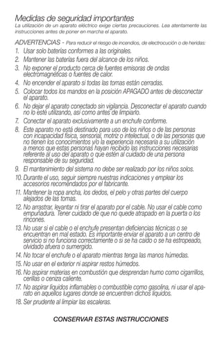 Medidas de seguridad importantes
La utilización de un aparato eléctrico exige ciertas precauciones. Lea atentamente las
instrucciones antes de poner en marcha el aparato.
ADVERTENCIAS - Para reducir el riesgo de incendios, de electrocución o de heridas:
1.	 Usar solo baterías conformes a las originales.
2.	 Mantener las baterías fuera del alcance de los niños.
3.	No exponer el producto cerca de fuentes emisoras de ondas
­electromagnéticas o fuentes de calor.
4.	 No encender el aparato si todas las tomas están cerradas.
5.	Colocar todos los mandos en la posición APAGADO antes de desconectar
el aparato.
6.	No dejar el aparato conectado sin vigilancia. Desconectar el aparato cuando
no lo esté utilizando, así como antes de limpiarlo.
7.	 Conectar el aparato exclusivamente a un enchufe conforme.
8.	Este aparato no está destinado para uso de los niños o de las personas
con incapacidad física, sensorial, motriz o intelectual, o de las personas que
no tienen los conocimientos y/o la experiencia necesaria a su ­utilización
a menos que estas personas hayan recibido las instrucciones ­necesarias
­referente al uso del aparato o que estén al cuidado de una persona
­responsable de su seguridad.
9.	 El mantenimiento del sistema no debe ser realizado por los niños solos.
10.	Durante el uso, seguir siempre nuestras indicaciones y emplear los
­accesorios recomendados por el fabricante.
11.	Mantener la ropa ancha, los dedos, el pelo y otras partes del cuerpo
­alejados de las tomas.
12.	No arrastrar, levantar ni tirar el aparato por el cable. No usar el cable como
empuñadura. Tener cuidado de que no quede atrapado en la puerta o los
rincones.
13.	No usar si el cable o el enchufe presentan deficiencias técnicas o se
encuentran en mal estado. Es importante enviar el aparato a un centro de
servicio si no funciona correctamente o si se ha caído o se ha estropeado,
olvidado afuera o sumergido.
14.	No tocar el enchufe o el aparato mientras tenga las manos húmedas.
15.	No usar en el exterior ni aspirar restos húmedos.
16.	No aspirar materias en combustión que desprendan humo como cigarrillos,
cerillas o ceniza caliente.
17.	No aspirar líquidos inflamables o combustible como gasolina, ni usar el apa-
rato en aquellos lugares donde se encuentren dichos líquidos.
18.	Ser prudente al limpiar las escaleras.
CONSERVAR ESTAS INSTRUCCIONES
 